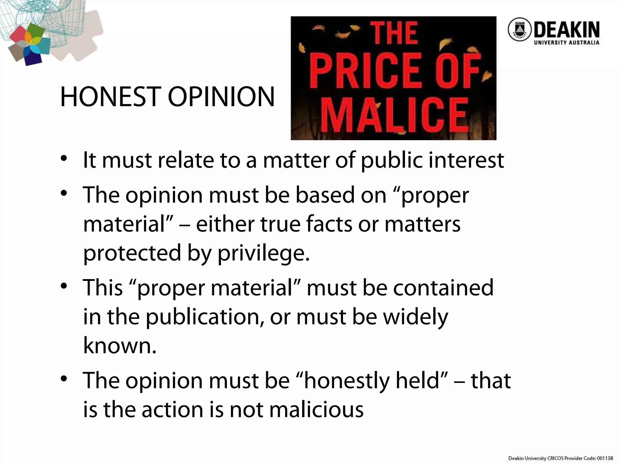 HONEST OPINION
• It must relate to a matter of public interest
• The opinion must be based on “proper
material” – either true facts or matters
protected by privilege.
• This “proper material” must be contained
in the publication, or must be widely
known.
• The opinion must be “honestly held” – that
is the action is not malicious
 