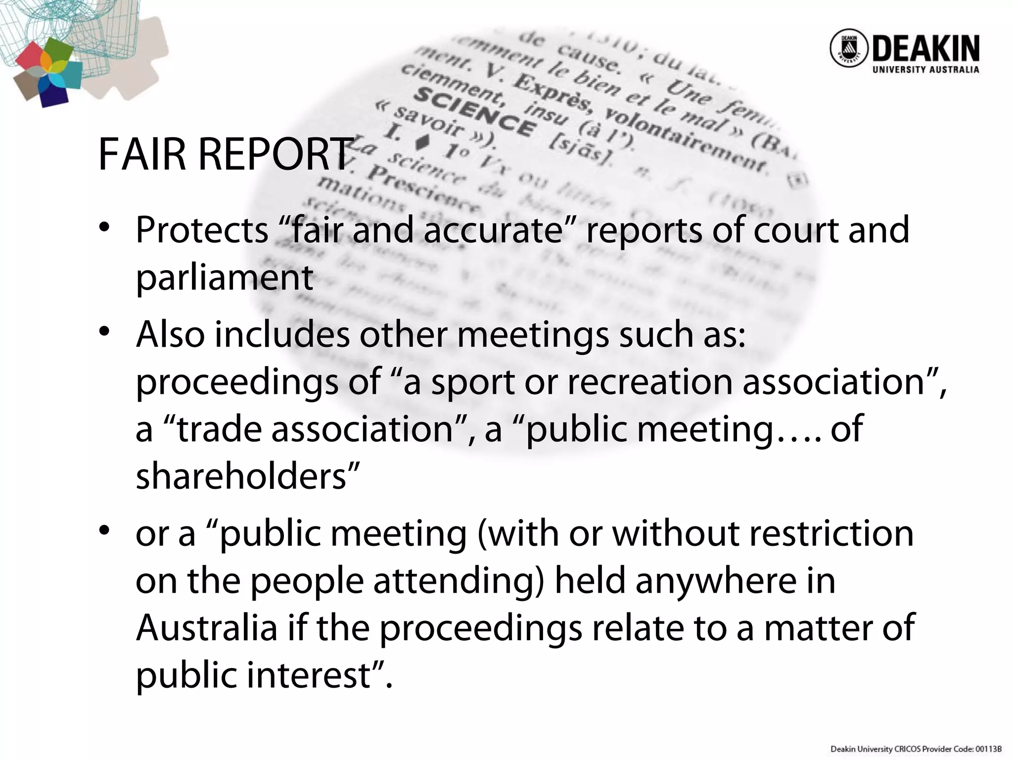 FAIR REPORT
• Protects “fair and accurate” reports of court and
parliament
• Also includes other meetings such as:
proceedings of “a sport or recreation association”,
a “trade association”, a “public meeting…. of
shareholders”
• or a “public meeting (with or without restriction
on the people attending) held anywhere in
Australia if the proceedings relate to a matter of
public interest”.
 