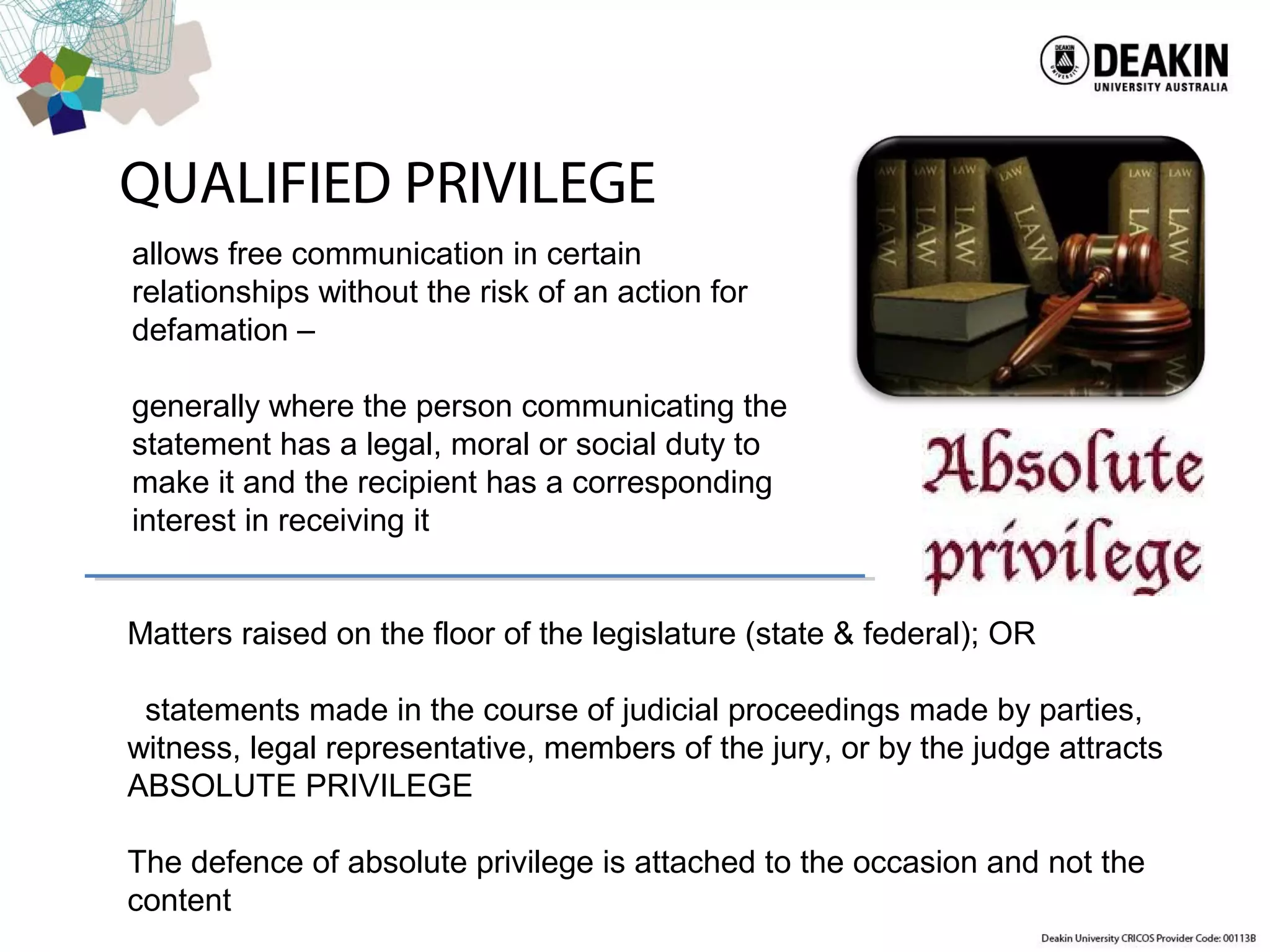 allows free communication in certain
relationships without the risk of an action for
defamation –
generally where the person communicating the
statement has a legal, moral or social duty to
make it and the recipient has a corresponding
interest in receiving it
QUALIFIED PRIVILEGE
Matters raised on the floor of the legislature (state & federal); OR
statements made in the course of judicial proceedings made by parties,
witness, legal representative, members of the jury, or by the judge attracts
ABSOLUTE PRIVILEGE
The defence of absolute privilege is attached to the occasion and not the
content
 