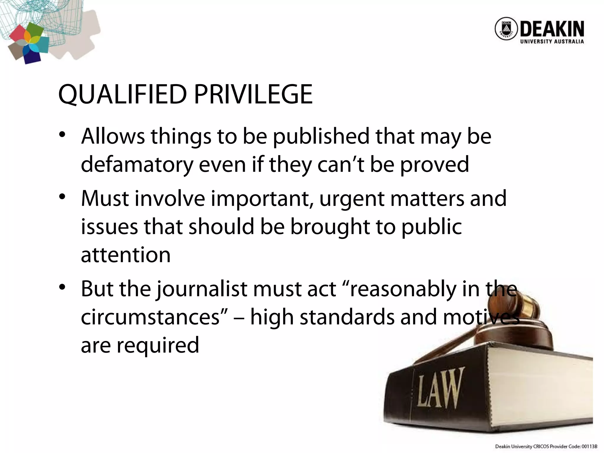 QUALIFIED PRIVILEGE
• Allows things to be published that may be
defamatory even if they can’t be proved
• Must involve important, urgent matters and
issues that should be brought to public
attention
• But the journalist must act “reasonably in the
circumstances” – high standards and motives
are required
 