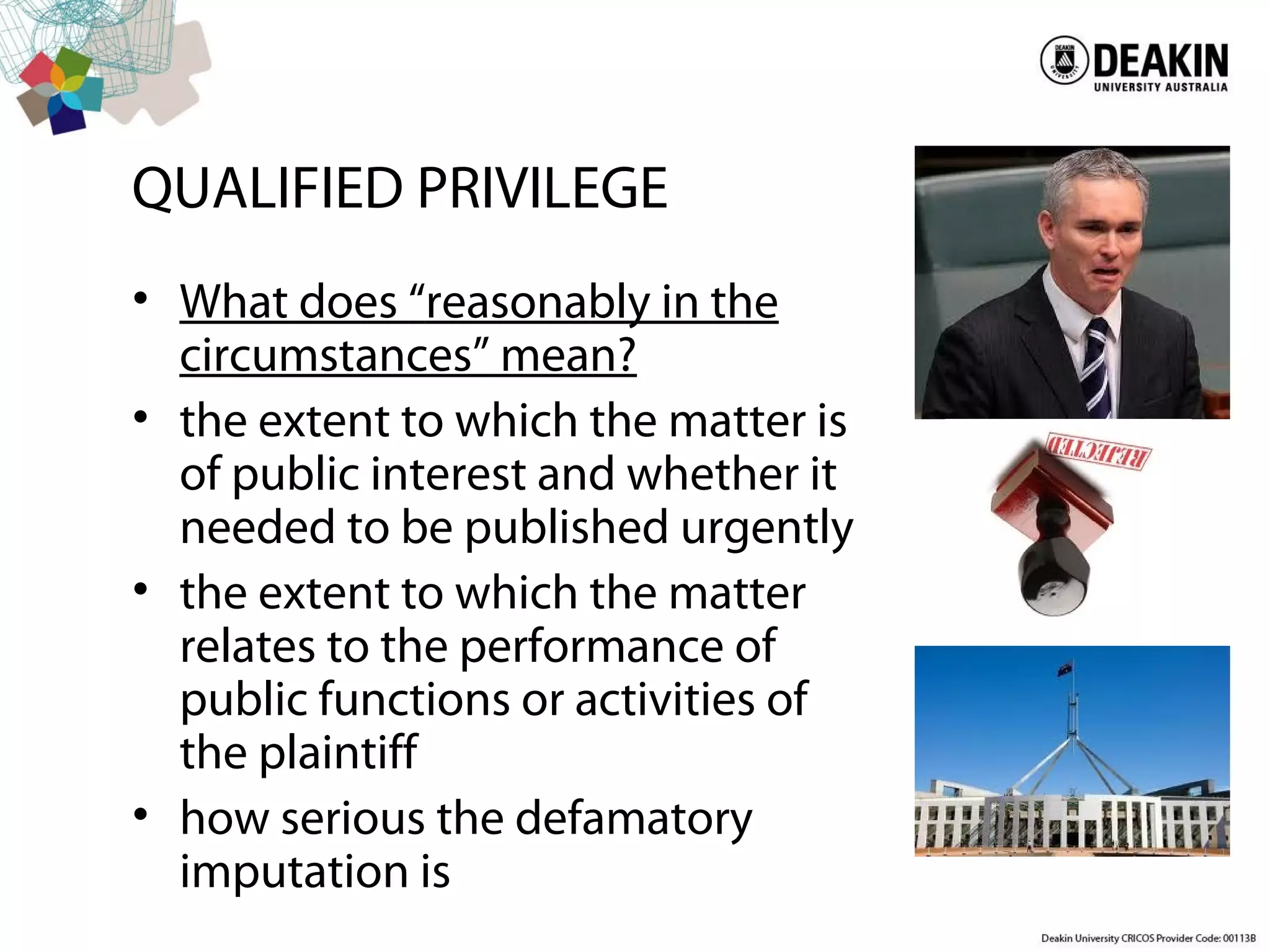 QUALIFIED PRIVILEGE
• What does “reasonably in the
circumstances” mean?
• the extent to which the matter is
of public interest and whether it
needed to be published urgently
• the extent to which the matter
relates to the performance of
public functions or activities of
the plaintiff
• how serious the defamatory
imputation is
 