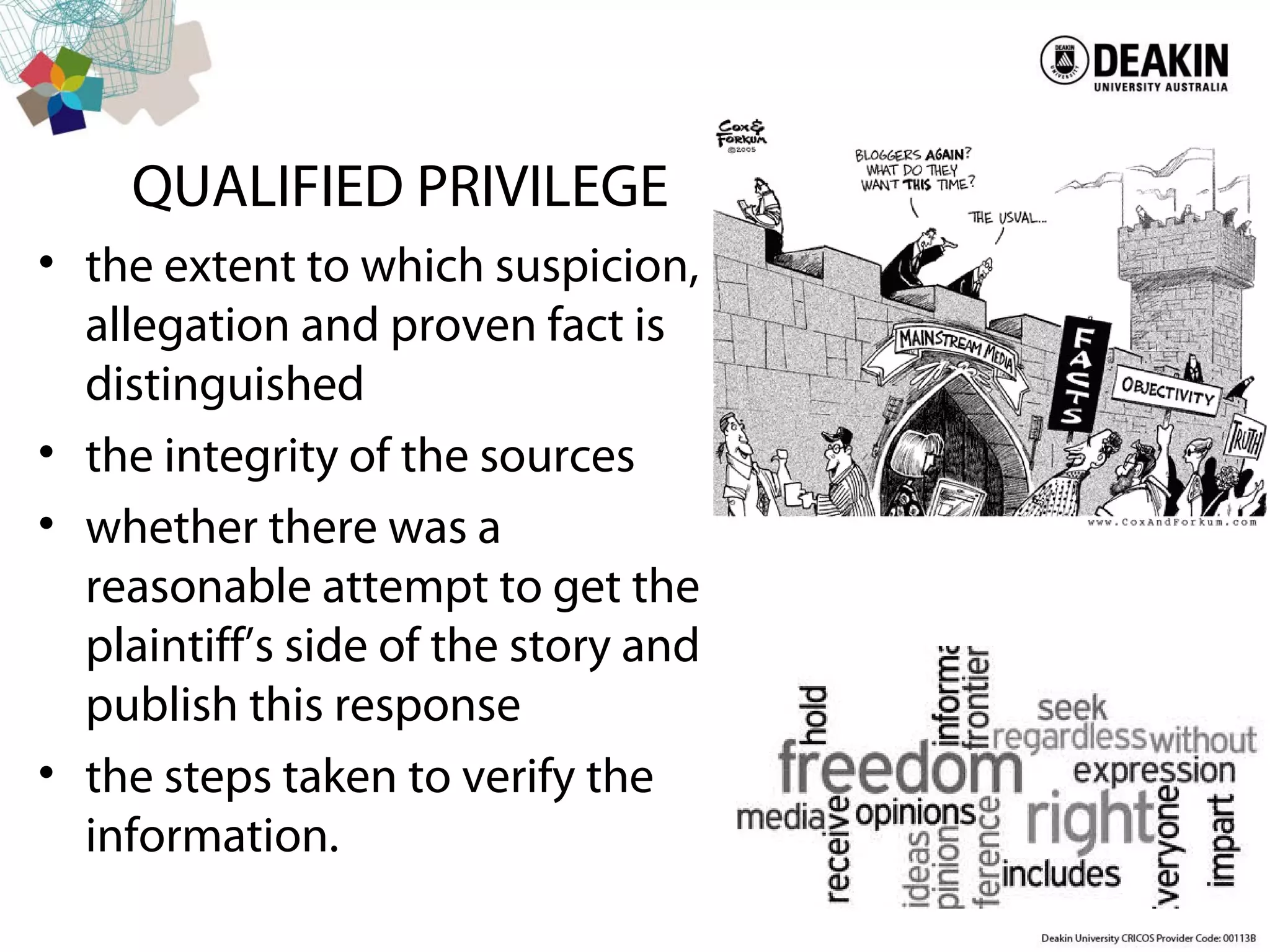 QUALIFIED PRIVILEGE
• the extent to which suspicion,
allegation and proven fact is
distinguished
• the integrity of the sources
• whether there was a
reasonable attempt to get the
plaintiff’s side of the story and
publish this response
• the steps taken to verify the
information.
 