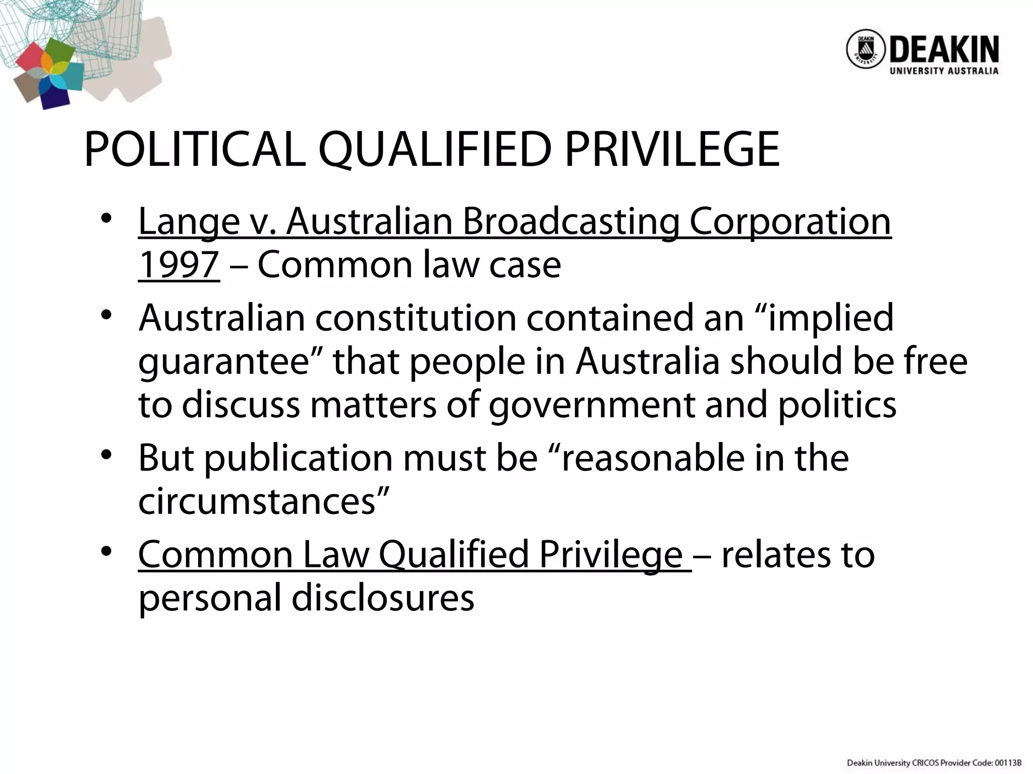 POLITICAL QUALIFIED PRIVILEGE
• Lange v. Australian Broadcasting Corporation
1997 – Common law case
• Australian constitution contained an “implied
guarantee” that people in Australia should be free
to discuss matters of government and politics
• But publication must be “reasonable in the
circumstances”
• Common Law Qualified Privilege – relates to
personal disclosures
 