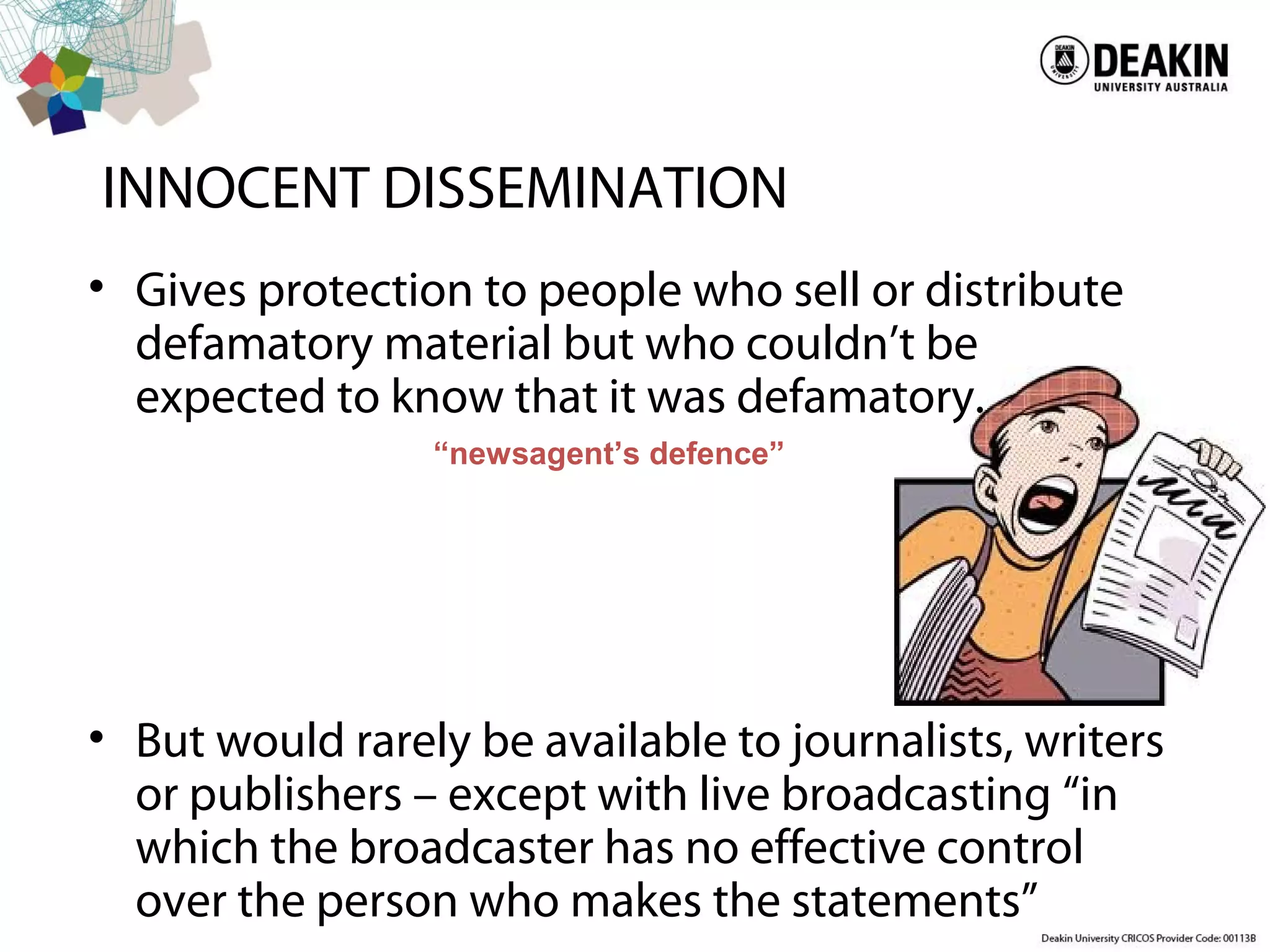 INNOCENT DISSEMINATION
• Gives protection to people who sell or distribute
defamatory material but who couldn’t be
expected to know that it was defamatory.
• But would rarely be available to journalists, writers
or publishers – except with live broadcasting “in
which the broadcaster has no effective control
over the person who makes the statements”
“newsagent’s defence”
 