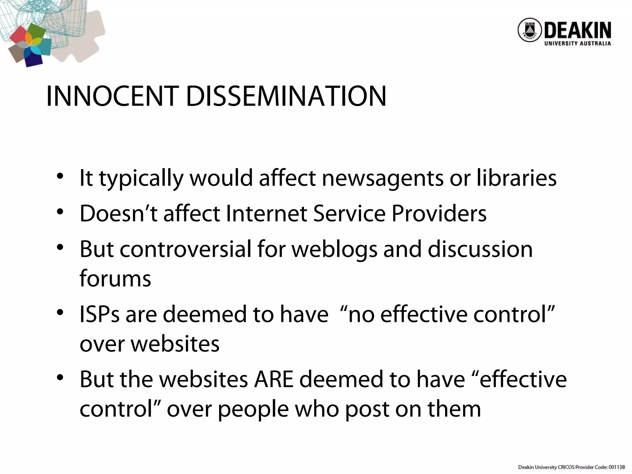INNOCENT DISSEMINATION
• It typically would affect newsagents or libraries
• Doesn’t affect Internet Service Providers
• But controversial for weblogs and discussion
forums
• ISPs are deemed to have “no effective control”
over websites
• But the websites ARE deemed to have “effective
control” over people who post on them
 