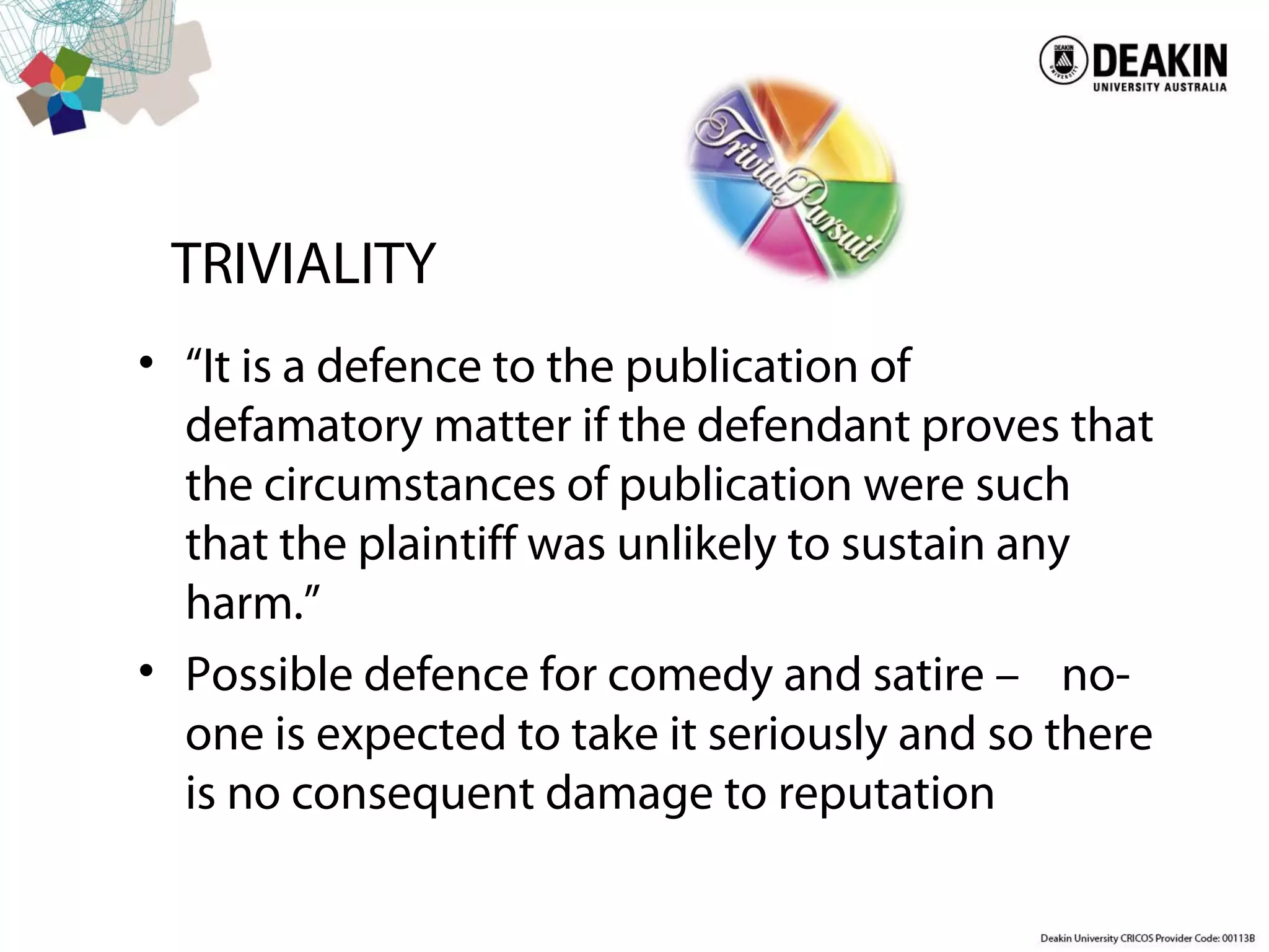 TRIVIALITY
• “It is a defence to the publication of
defamatory matter if the defendant proves that
the circumstances of publication were such
that the plaintiff was unlikely to sustain any
harm.”
• Possible defence for comedy and satire – no-
one is expected to take it seriously and so there
is no consequent damage to reputation
 