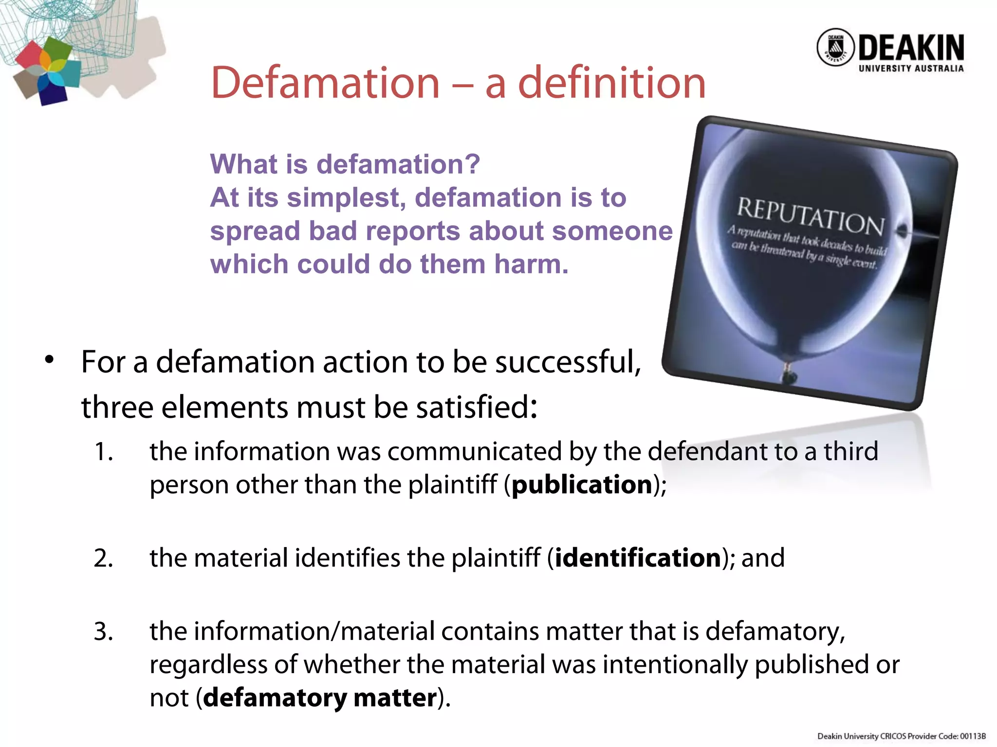 Defamation – a definition
• For a defamation action to be successful,
three elements must be satisfied:
1. the information was communicated by the defendant to a third
person other than the plaintiff (publication);
2. the material identifies the plaintiff (identification); and
3. the information/material contains matter that is defamatory,
regardless of whether the material was intentionally published or
not (defamatory matter).
What is defamation?
At its simplest, defamation is to
spread bad reports about someone
which could do them harm.
 