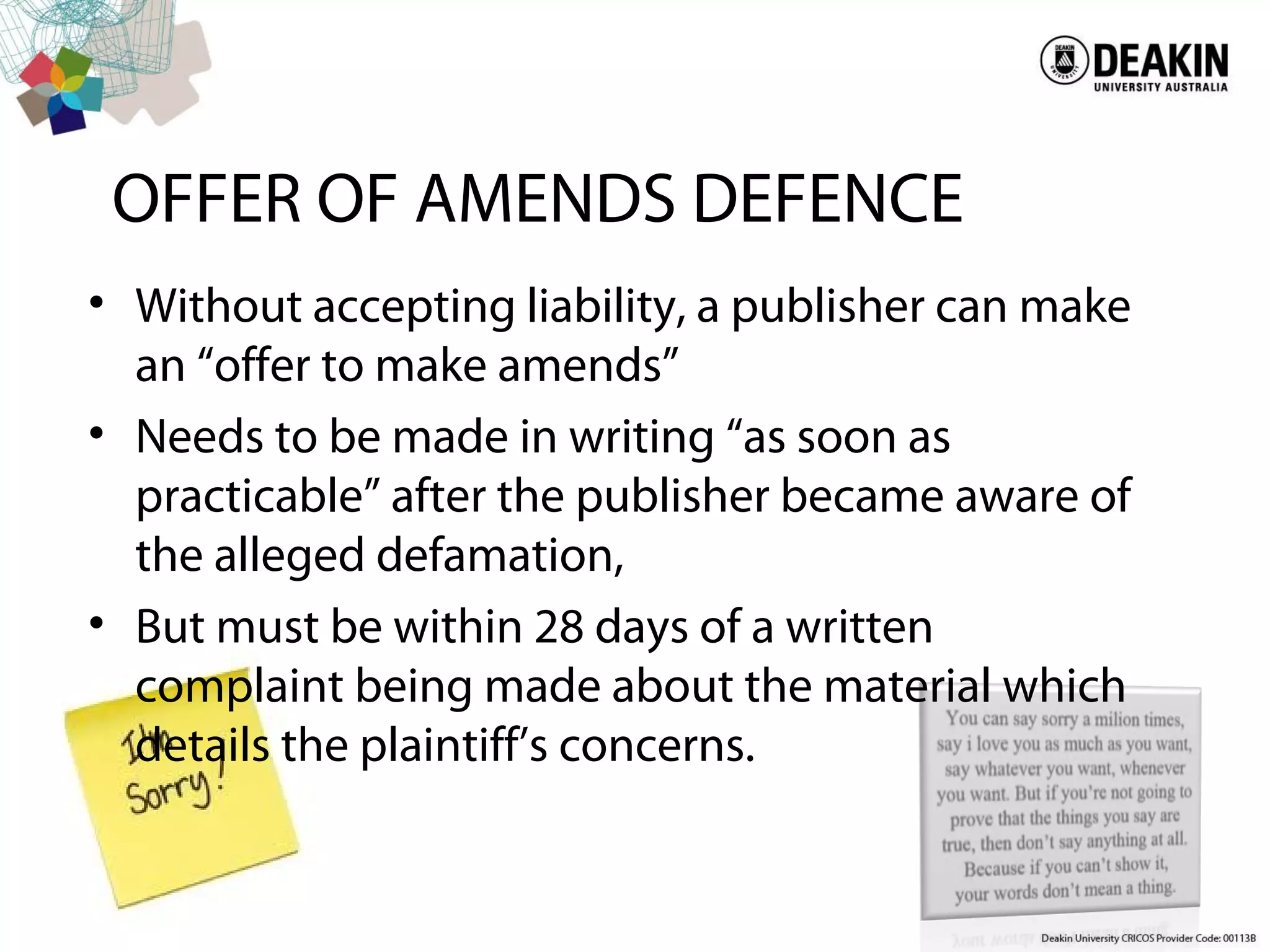 OFFER OF AMENDS DEFENCE
• Without accepting liability, a publisher can make
an “offer to make amends”
• Needs to be made in writing “as soon as
practicable” after the publisher became aware of
the alleged defamation,
• But must be within 28 days of a written
complaint being made about the material which
details the plaintiff’s concerns.
 