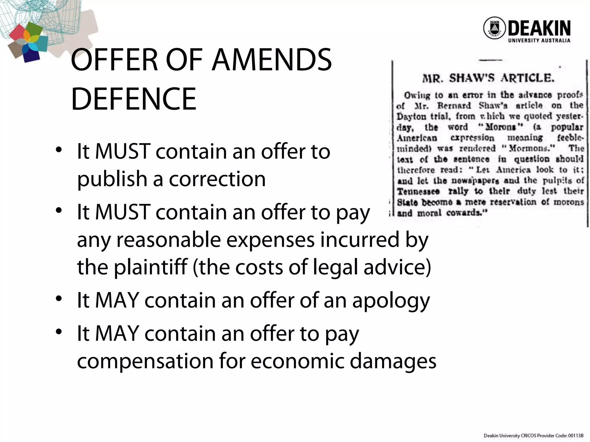 OFFER OF AMENDS
DEFENCE
• It MUST contain an offer to
publish a correction
• It MUST contain an offer to pay
any reasonable expenses incurred by
the plaintiff (the costs of legal advice)
• It MAY contain an offer of an apology
• It MAY contain an offer to pay
compensation for economic damages
 