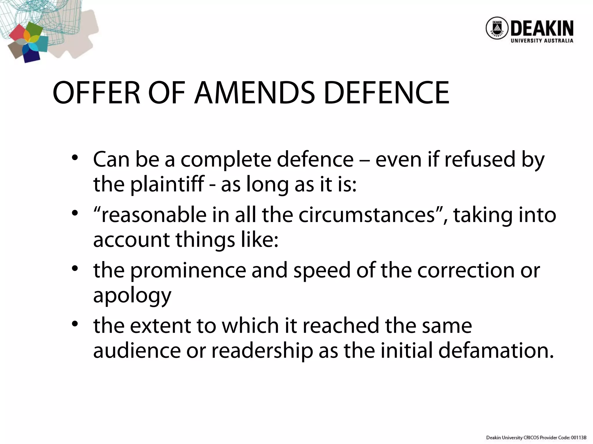 OFFER OF AMENDS DEFENCE
• Can be a complete defence – even if refused by
the plaintiff - as long as it is:
• “reasonable in all the circumstances”, taking into
account things like:
• the prominence and speed of the correction or
apology
• the extent to which it reached the same
audience or readership as the initial defamation.
 