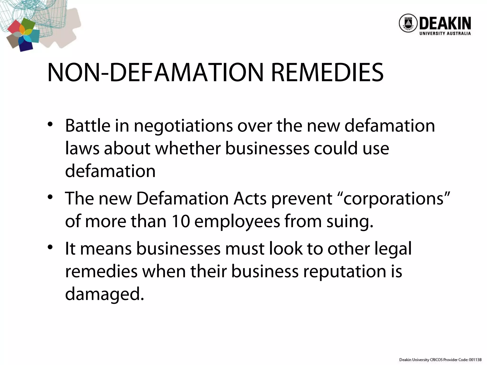 NON-DEFAMATION REMEDIES
• Battle in negotiations over the new defamation
laws about whether businesses could use
defamation
• The new Defamation Acts prevent “corporations”
of more than 10 employees from suing.
• It means businesses must look to other legal
remedies when their business reputation is
damaged.
 