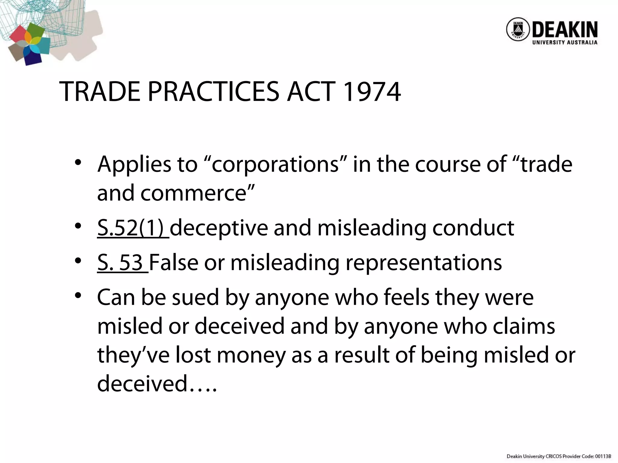 TRADE PRACTICES ACT 1974
• Applies to “corporations” in the course of “trade
and commerce”
• S.52(1) deceptive and misleading conduct
• S. 53 False or misleading representations
• Can be sued by anyone who feels they were
misled or deceived and by anyone who claims
they’ve lost money as a result of being misled or
deceived….
 