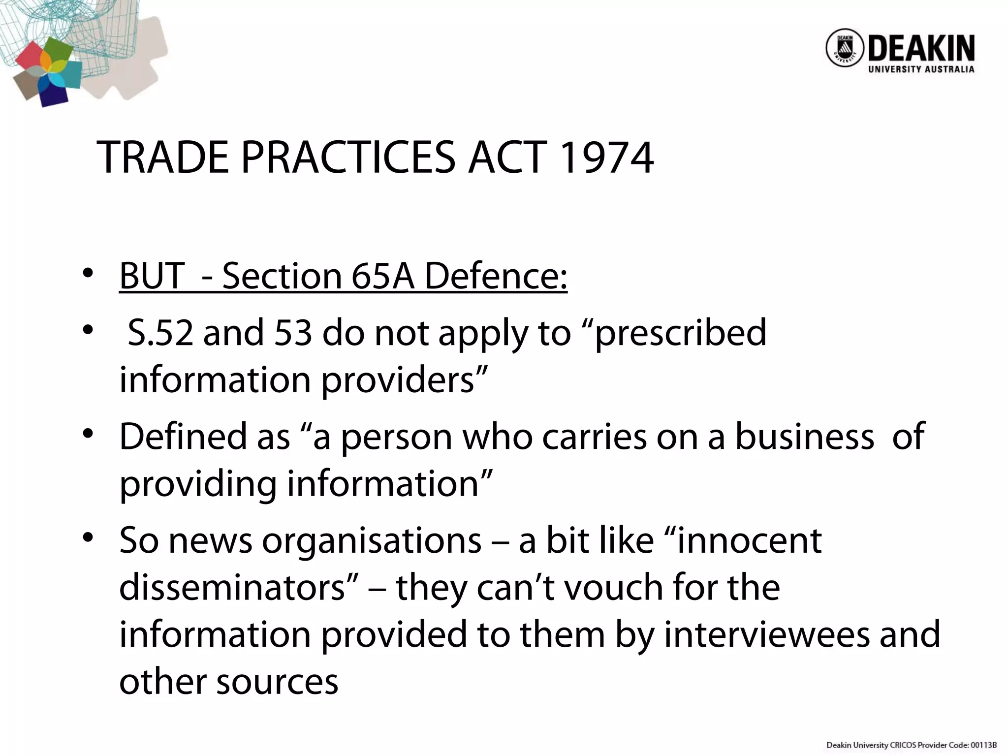 TRADE PRACTICES ACT 1974
• BUT - Section 65A Defence:
• S.52 and 53 do not apply to “prescribed
information providers”
• Defined as “a person who carries on a business of
providing information”
• So news organisations – a bit like “innocent
disseminators” – they can’t vouch for the
information provided to them by interviewees and
other sources
 