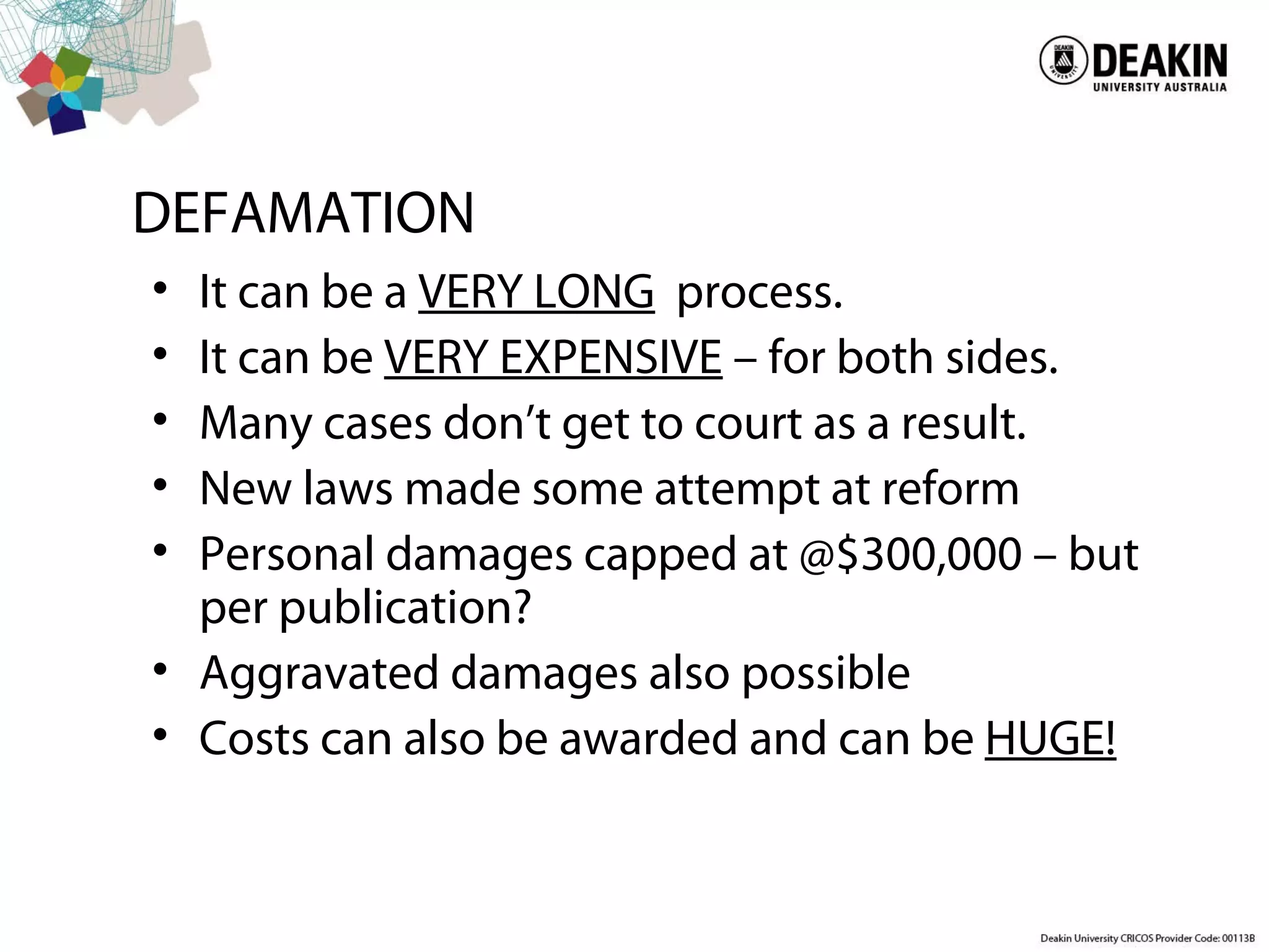 DEFAMATION
• It can be a VERY LONG process.
• It can be VERY EXPENSIVE – for both sides.
• Many cases don’t get to court as a result.
• New laws made some attempt at reform
• Personal damages capped at @$300,000 – but
per publication?
• Aggravated damages also possible
• Costs can also be awarded and can be HUGE!
 