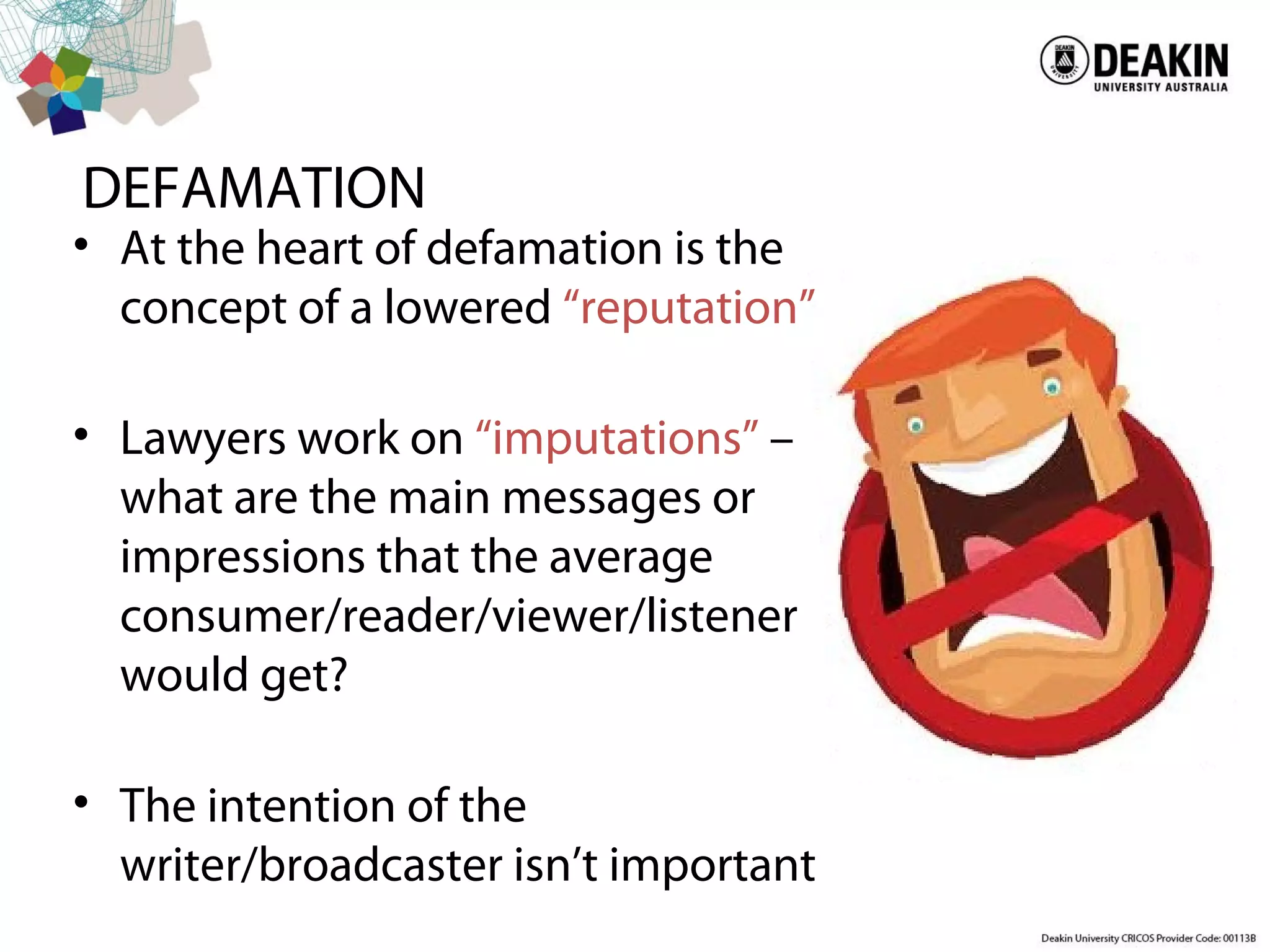 DEFAMATION
• At the heart of defamation is the
concept of a lowered “reputation”
• Lawyers work on “imputations” –
what are the main messages or
impressions that the average
consumer/reader/viewer/listener
would get?
• The intention of the
writer/broadcaster isn’t important
 