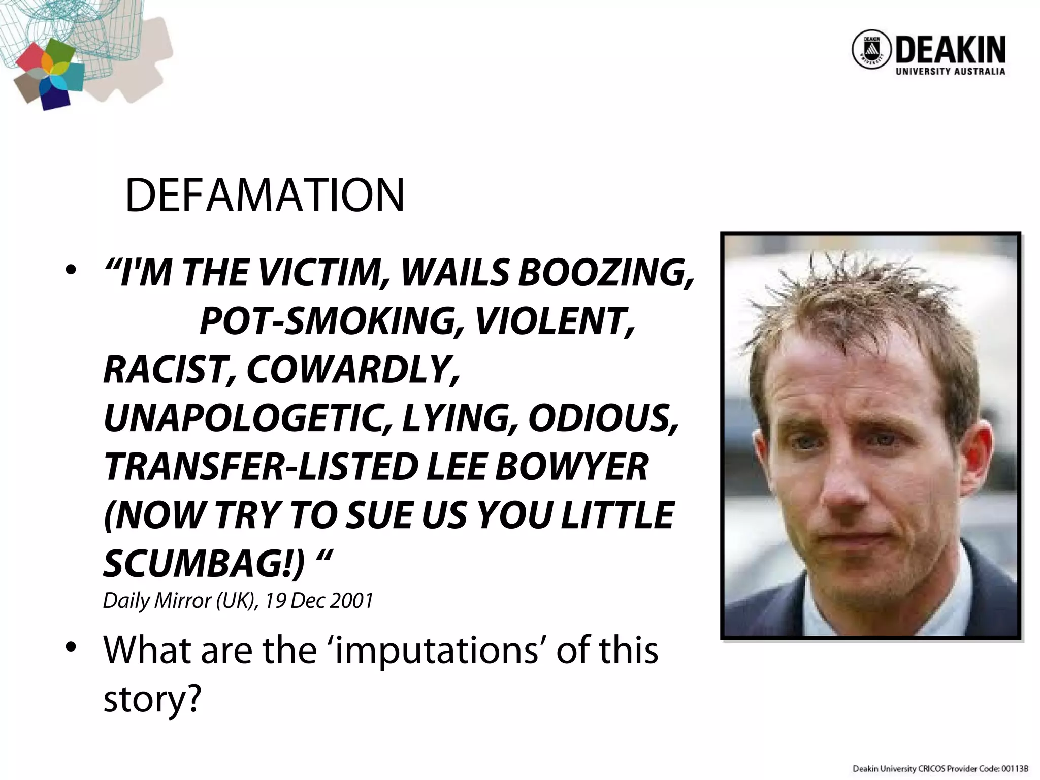 DEFAMATION
• “I'M THE VICTIM, WAILS BOOZING,
POT-SMOKING, VIOLENT,
RACIST, COWARDLY,
UNAPOLOGETIC, LYING, ODIOUS,
TRANSFER-LISTED LEE BOWYER
(NOW TRY TO SUE US YOU LITTLE
SCUMBAG!) “
Daily Mirror (UK), 19 Dec 2001
• What are the ‘imputations’ of this
story?
 