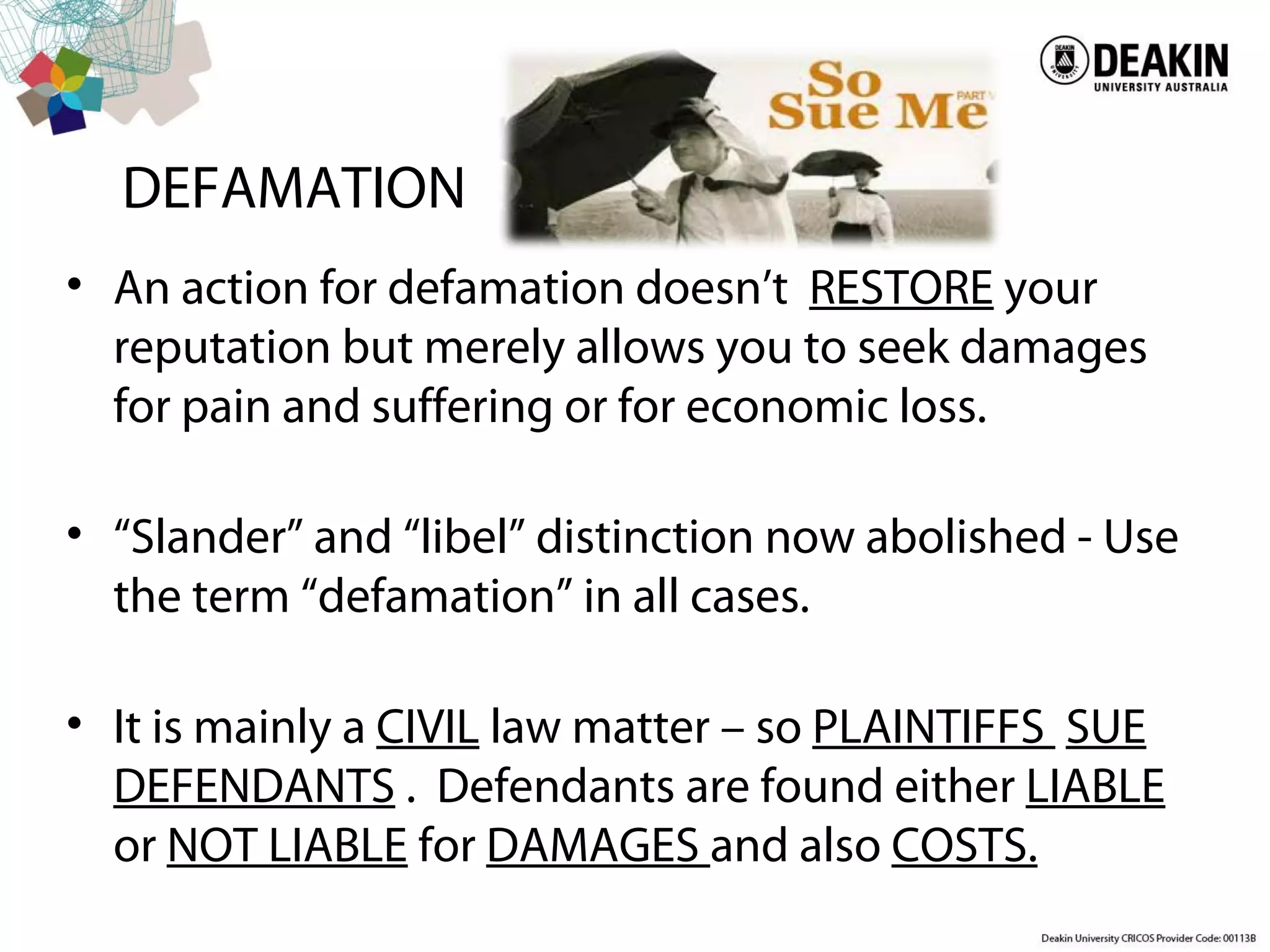 DEFAMATION
• An action for defamation doesn’t RESTORE your
reputation but merely allows you to seek damages
for pain and suffering or for economic loss.
• “Slander” and “libel” distinction now abolished - Use
the term “defamation” in all cases.
• It is mainly a CIVIL law matter – so PLAINTIFFS SUE
DEFENDANTS . Defendants are found either LIABLE
or NOT LIABLE for DAMAGES and also COSTS.
 