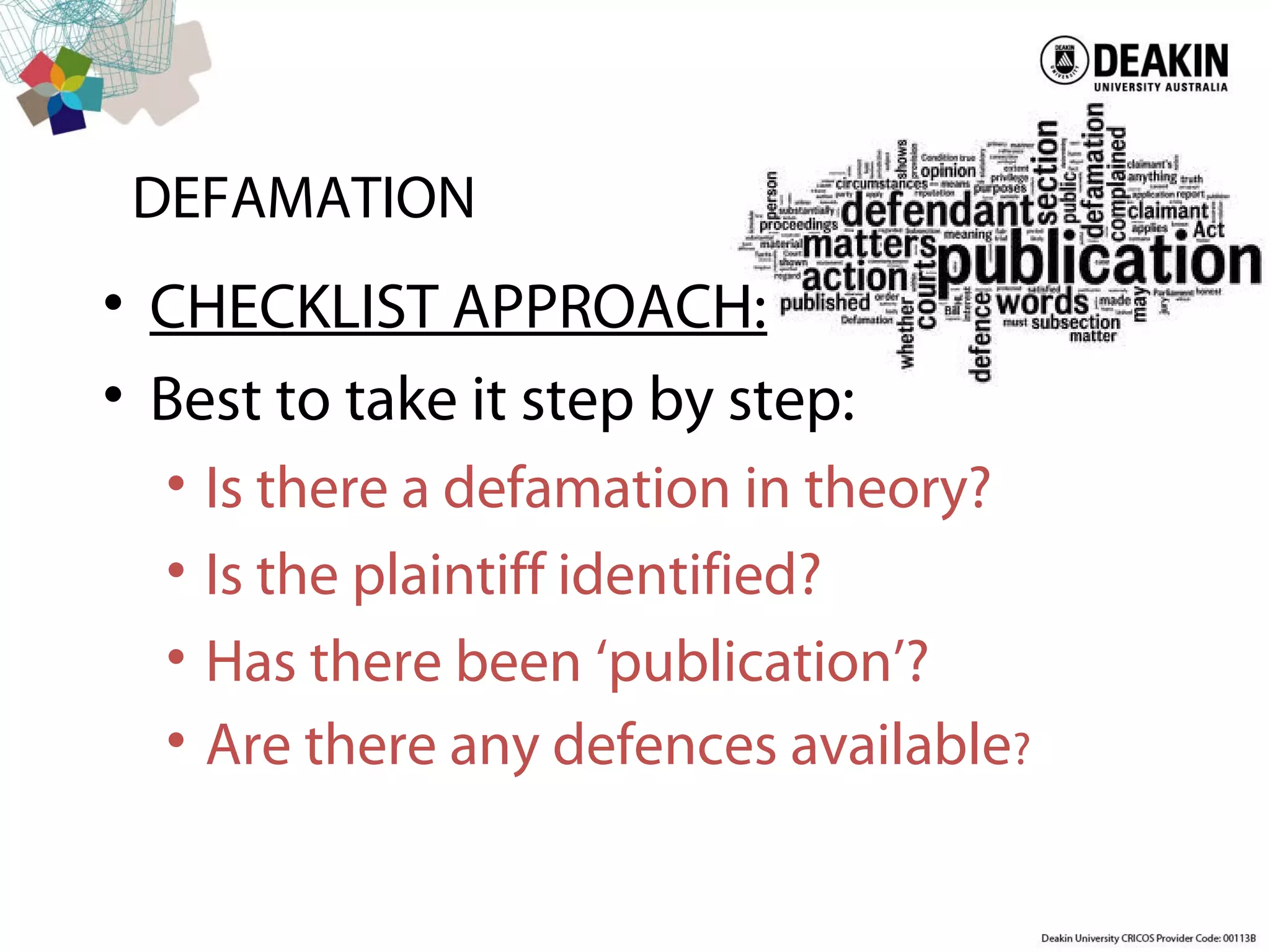 DEFAMATION
• CHECKLIST APPROACH:
• Best to take it step by step:
• Is there a defamation in theory?
• Is the plaintiff identified?
• Has there been ‘publication’?
• Are there any defences available?
 