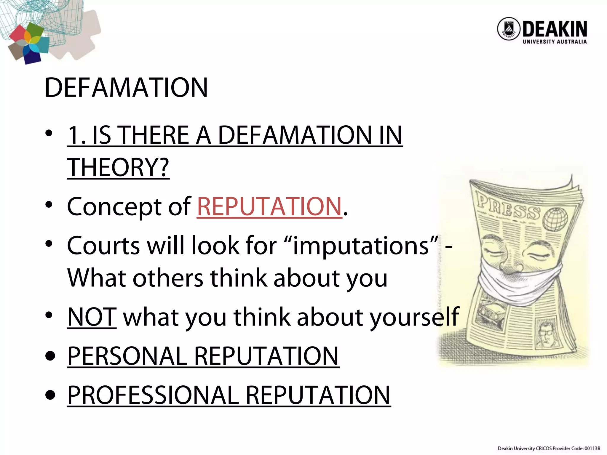DEFAMATION
• 1. IS THERE A DEFAMATION IN
THEORY?
• Concept of REPUTATION.
• Courts will look for “imputations” -
What others think about you
• NOT what you think about yourself
• PERSONAL REPUTATION
• PROFESSIONAL REPUTATION
 