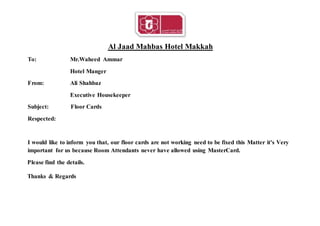 Al Jaad Mahbas Hotel Makkah
To: Mr.Waheed Ammar
Hotel Manger
From: Ali Shahbaz
Executive Housekeeper
Subject: Floor Cards
Respected:
I would like to inform you that, our floor cards are not working need to be fixed this Matter it's Very
important for us because Room Attendants never have allowed using MasterCard.
Please find the details.
Thanks & Regards
 