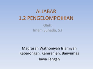ALJABAR
1.2 PENGELOMPOKKAN
Oleh:
Imam Suhada, S.T
Madrasah Wathoniyah Islamiyah
Kebarongan, Kemranjen, Banyumas
Jawa Tengah
 