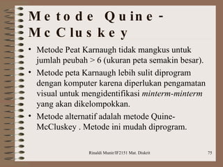 Metode Quine-McCluskey  Metode Peat Karnaugh tidak mangkus untuk jumlah peubah > 6 (ukuran peta semakin besar). Metode peta Karnaugh lebih sulit diprogram dengan komputer karena diperlukan pengamatan visual untuk mengidentifikasi  minterm-minterm  yang akan dikelompokkan. Metode alternatif adalah metode Quine-McCluskey . Metode ini mudah diprogram.   
