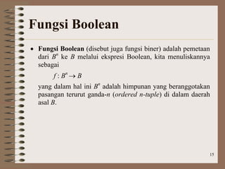 15
Fungsi Boolean
 Fungsi Boolean (disebut juga fungsi biner) adalah pemetaan
dari Bn
ke B melalui ekspresi Boolean, kita menuliskannya
sebagai
f : Bn
 B
yang dalam hal ini Bn
adalah himpunan yang beranggotakan
pasangan terurut ganda-n (ordered n-tuple) di dalam daerah
asal B.
 