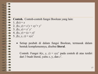 17
Contoh. Contoh-contoh fungsi Boolean yang lain:
1. f(x) = x
2. f(x, y) = x’y + xy’+ y’
3. f(x, y) = x’ y’
4. f(x, y) = (x + y)’
5. f(x, y, z) = xyz’
 Setiap peubah di dalam fungsi Boolean, termasuk dalam
bentuk komplemennya, disebut literal.
Contoh: Fungsi h(x, y, z) = xyz’ pada contoh di atas terdiri
dari 3 buah literal, yaitu x, y, dan z’.
 
