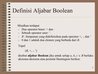 2
Definisi Aljabar Boolean
Misalkan terdapat
- Dua operator biner: + dan 
- Sebuah operator uner: ’.
- B : himpunan yang didefinisikan pada operator +, , dan ’
- 0 dan 1 adalah dua elemen yang berbeda dari B.
Tupel
(B, +, , ’)
disebut aljabar Boolean jika untuk setiap a, b, c  B berlaku
aksioma-aksioma atau postulat Huntington berikut:
 
