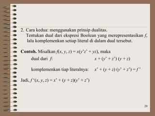 20
2. Cara kedua: menggunakan prinsip dualitas.
Tentukan dual dari ekspresi Boolean yang merepresentasikan f,
lalu komplemenkan setiap literal di dalam dual tersebut.
Contoh. Misalkan f(x, y, z) = x(y’z’ + yz), maka
dual dari f: x + (y’ + z’) (y + z)
komplemenkan tiap literalnya: x’ + (y + z) (y’ + z’) = f ’
Jadi, f ‘(x, y, z) = x’ + (y + z)(y’ + z’)
 