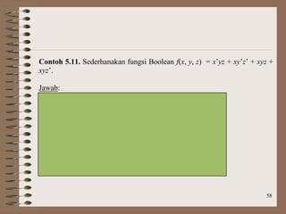 58
Contoh 5.11. Sederhanakan fungsi Boolean f(x, y, z) = x’yz + xy’z’ + xyz +
xyz’.
Jawab:
Peta Karnaugh untuk fungsi tersebut adalah:
yz
00 01 11 10
x 0 1
1 1 1 1
Hasil penyederhanaan: f(x, y, z) = yz + xz’
 
