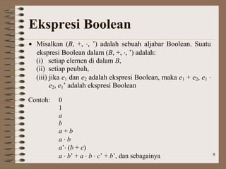 9
Ekspresi Boolean
 Misalkan (B, +, , ’) adalah sebuah aljabar Boolean. Suatu
ekspresi Boolean dalam (B, +, , ’) adalah:
(i) setiap elemen di dalam B,
(ii) setiap peubah,
(iii) jika e1 dan e2 adalah ekspresi Boolean, maka e1 + e2, e1 
e2, e1’ adalah ekspresi Boolean
Contoh: 0
1
a
b
a + b
a  b
a’ (b + c)
a  b’ + a  b  c’ + b’, dan sebagainya
 