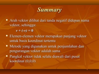 SummarySummary
 Arah vektor dilihat dari tanda negatif didepan namaArah vektor dilihat dari tanda negatif didepan nama
vektor, sehingga:vektor, sehingga:
v + (-v) =v + (-v) = 00
 Elemen-elemen vektor merupakan panjang vektorElemen-elemen vektor merupakan panjang vektor
untuk basis koordinat tertentuuntuk basis koordinat tertentu
 Metode yang digunakan untuk penjumlahan danMetode yang digunakan untuk penjumlahan dan
pengurangan vektor adalah samapengurangan vektor adalah sama
 Pangkal vektor tidak selalu diawali dari pusatPangkal vektor tidak selalu diawali dari pusat
koordinat (0,0,0)koordinat (0,0,0)
 