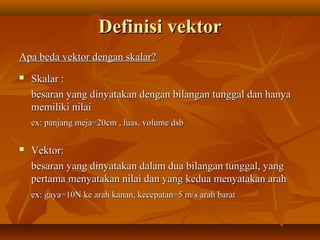 Definisi vektorDefinisi vektor
Apa beda vektor dengan skalar?Apa beda vektor dengan skalar?
 Skalar :Skalar :
besaran yang dinyatakan dengan bilangan tunggal dan hanyabesaran yang dinyatakan dengan bilangan tunggal dan hanya
memiliki nilaimemiliki nilai
ex: panjang meja=20cm , luas, volume dsbex: panjang meja=20cm , luas, volume dsb
 Vektor:Vektor:
besaran yang dinyatakan dalam dua bilangan tunggal, yangbesaran yang dinyatakan dalam dua bilangan tunggal, yang
pertama menyatakan nilai dan yang kedua menyatakan arahpertama menyatakan nilai dan yang kedua menyatakan arah
ex: gaya=10N ke arah kanan, kecepatan=5 m/s arah baratex: gaya=10N ke arah kanan, kecepatan=5 m/s arah barat
 