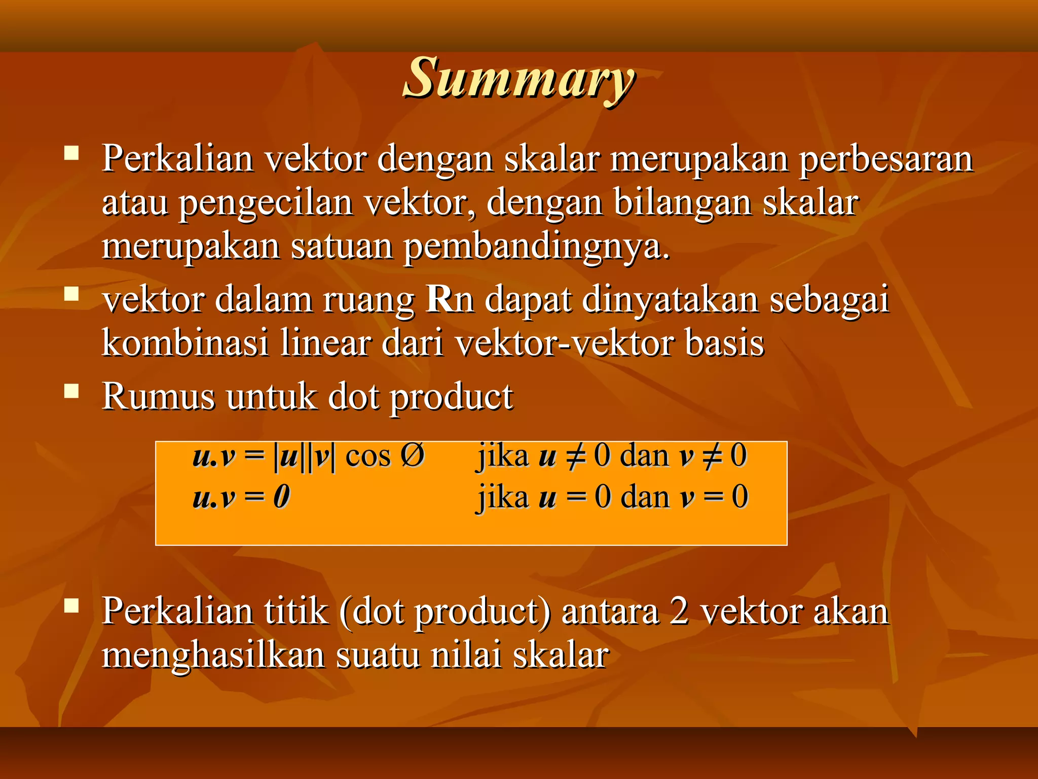 SummarySummary
 Perkalian vektor dengan skalar merupakan perbesaranPerkalian vektor dengan skalar merupakan perbesaran
atau pengecilan vektor, dengan bilangan skalaratau pengecilan vektor, dengan bilangan skalar
merupakan satuan pembandingnya.merupakan satuan pembandingnya.
 vektor dalam ruangvektor dalam ruang RRn dapat dinyatakan sebagain dapat dinyatakan sebagai
kombinasi linear dari vektor-vektor basiskombinasi linear dari vektor-vektor basis
 Rumus untuk dot productRumus untuk dot product
 Perkalian titik (dot product) antara 2 vektor akanPerkalian titik (dot product) antara 2 vektor akan
menghasilkan suatu nilai skalarmenghasilkan suatu nilai skalar
u.v = |u||v|u.v = |u||v| cos Øcos Ø jikajika u ≠u ≠ 0 dan0 dan v ≠v ≠ 00
u.v = 0u.v = 0 jikajika u =u = 0 dan0 dan v =v = 00
 