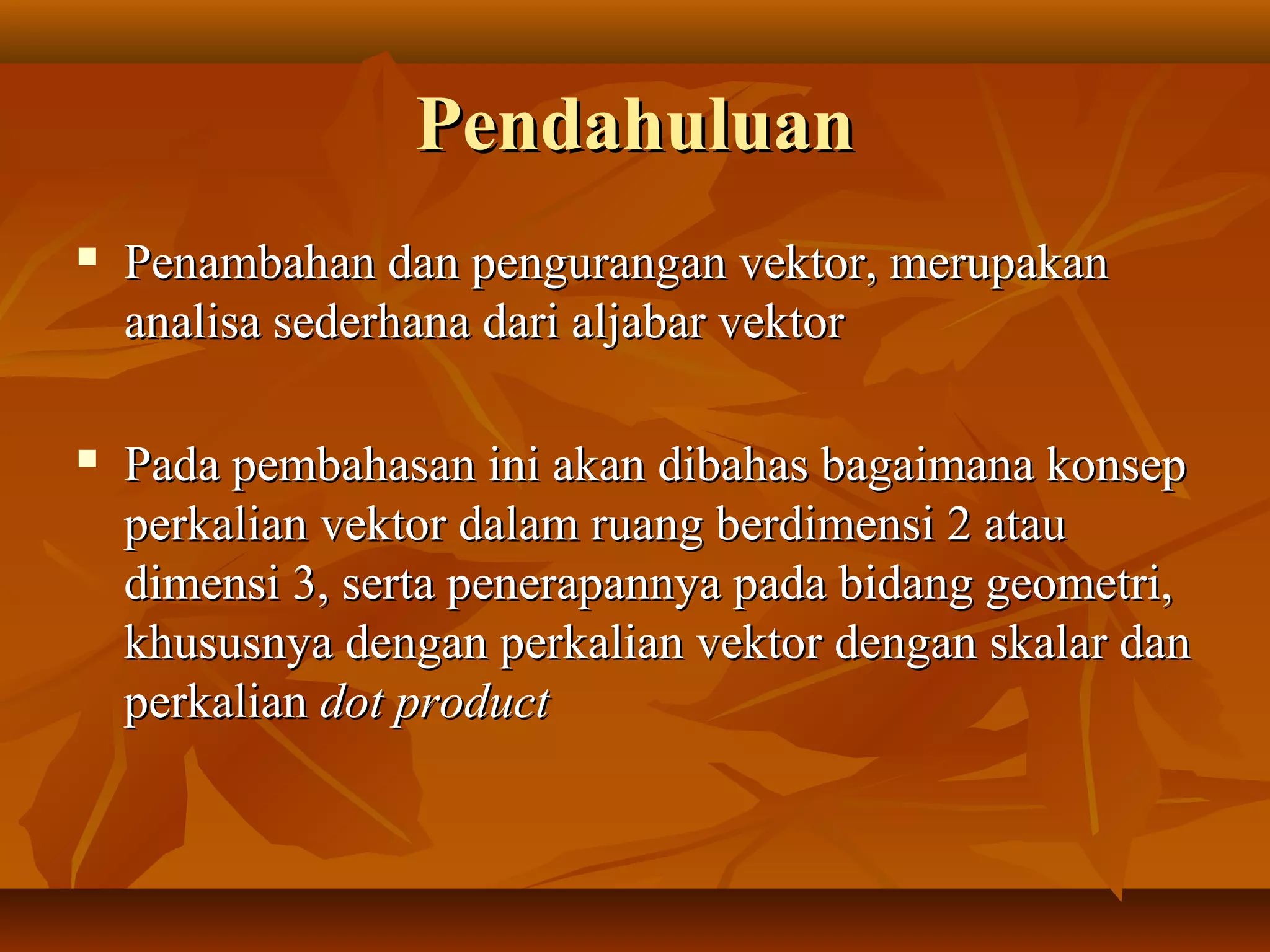 PendahuluanPendahuluan
 Penambahan dan pengurangan vektor, merupakanPenambahan dan pengurangan vektor, merupakan
analisa sederhana dari aljabar vektoranalisa sederhana dari aljabar vektor
 Pada pembahasan ini akan dibahas bagaimana konsepPada pembahasan ini akan dibahas bagaimana konsep
perkalian vektor dalam ruang berdimensi 2 atauperkalian vektor dalam ruang berdimensi 2 atau
dimensi 3, serta penerapannya pada bidang geometri,dimensi 3, serta penerapannya pada bidang geometri,
khususnya dengan perkalian vektor dengan skalar dankhususnya dengan perkalian vektor dengan skalar dan
perkalianperkalian dot productdot product
 