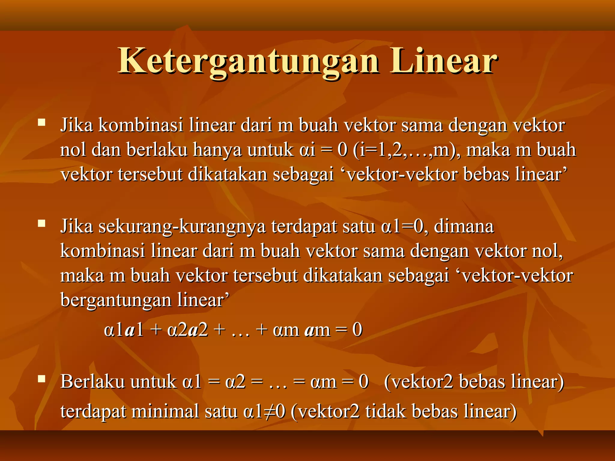 Ketergantungan LinearKetergantungan Linear
 Jika kombinasi linear dari m buah vektor sama dengan vektorJika kombinasi linear dari m buah vektor sama dengan vektor
nol dan berlaku hanya untuknol dan berlaku hanya untuk ααi = 0 (i=1,2,…,m), maka m buahi = 0 (i=1,2,…,m), maka m buah
vektor tersebut dikatakan sebagai ‘vektor-vektor bebas linear’vektor tersebut dikatakan sebagai ‘vektor-vektor bebas linear’
 Jika sekurang-kurangnya terdapat satuJika sekurang-kurangnya terdapat satu αα1=0, dimana1=0, dimana
kombinasi linear dari m buah vektor sama dengan vektor nol,kombinasi linear dari m buah vektor sama dengan vektor nol,
maka m buah vektor tersebut dikatakan sebagai ‘vektor-vektormaka m buah vektor tersebut dikatakan sebagai ‘vektor-vektor
bergantungan linear’bergantungan linear’
αα11aa1 +1 + αα22aa2 + … +2 + … + ααmm aam = 0m = 0
 Berlaku untukBerlaku untuk αα1 =1 = αα2 = … =2 = … = ααm = 0 (vektor2 bebas linear)m = 0 (vektor2 bebas linear)
terdapat minimal satuterdapat minimal satu αα1≠0 (vektor2 tidak bebas linear)1≠0 (vektor2 tidak bebas linear)
 