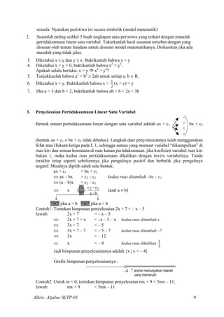 semula. Nyatakan peristiwa ini secara simbolik (model matematik)
2. Susunlah paling sedikit 5 buah ungkapan atau peristiwa yang terkait dengan masalah
pertidaksamaan linear satu variabel. Tukarkanlah hasil susunan tersebut dengan yang
disusun oleh teman Saudara untuk disusun model matematikanya. Diskusikan jika ada
masalah yang tidak jelas.
3. Diketahui x ≤ y dan y ≤ x. Buktikanlah bahwa x = y
4. Diketahui x > y > 0, buktikanlah bahwa x2
> y2
.
Apakah selalu berlaku: x > y x2
> y2
?
5. Tunjukkanlah bahwa a2
+ b2
≥ 2ab untuk setiap a, b ∈ R.
6. Diketahui x < y. Buktikanlah bahwa x <
2
1 (x + y) < y
7. Jika a > 3 dan b < 2, buktikanlah bahwa ab + 6 < 2a + 3b
3. Penyelesaian Pertidaksamaan Linear Satu Variabel
Bentuk umum pertidaksamaan linear dengan satu variabel adalah ax + c1
≥
≤
<
> bx + c2
(bentuk ax + c1 ≠ bx + c2 tidak dibahas). Langkah dasr penyelesaiannya ialah menggunakan
Sifat atau Hukum ketiga pada I. 1, sehingga semua yang memuat variabel “dikumpulkan” di
ruas kiri dan semua konstanta di ruas kanan pertidaksamaan. jika koefisien variabel ruas kiri
bukan 1, maka kedua ruas pertidaksamaan dikalikan dengan invers variabelnya. Tanda
terakhir tetap seperti sebelumnya jika pengalinya positif dan berbalik jika pengalinya
negatif. Misalnya dipilih salah satu bentuk:
ax + c1 > bx + c2
⇔ ax – bx > c2 – c1 kedua ruas ditambah –bx – c1
⇔ (a – b)x > c2 – c1
⇔ x (…)
ba
c12
−
−c
(asal a ≠ b)
↓ ↓
“ > “ jika a > b “ < “ jika a < b
Contoh1: Tentukan himpunan penyelesaian 2x + 7 < – x – 5
Jawab: 2x + 7 < – x – 5
⇔ 2x + 7 + x < –x – 5 – x kedua ruas ditambah x
⇔ 3x + 7 < – 5
⇔ 3x + 7 – 7 < – 5 – 7 kedua ruas ditambah –7
⇔ 3x < – 12
⇔ x < – 4 kedua ruas dikalikan
3
1
Jadi himpunan penyelesaiannya adalah {x | x < – 4}
Grafik himpunan penyelesaiannya :
–4 ↑ arsiran menunjukkan daerah
yang memenuhi
Contoh2: Untuk m < 0, tentukan himpunan penyelesaian mx + 9 < 5mx – 11,
Jawab: mx + 9 < 5mx – 11
Alkris: Aljabar SLTP-01 9
 
