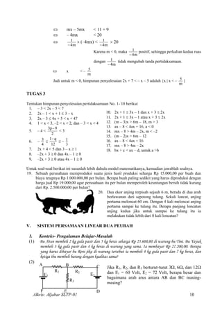 ⇔ mx – 5mx < 11 + 9
⇔ – 4mx < 20
⇔
m4
1
−
× (–4mx) <
m4
1
−
× 20
Karena m < 0, maka
m4
1
−
positif, sehingga perkalian kedua ruas
dengan
m4
1
−
tidak mengubah tanda pertidaksamaan.
⇔ x < –
m
5
Jadi untuk m < 0, himpunan penyelesaian 2x + 7 < – x – 5 adalah {x | x < –
m
5 }
TUGAS 3
Tentukan himpunan penyelesaian pertidaksamaan No. 1- 18 berikut
1. – 3 < 2x – 5 < 7
10. 2x + 1 ≤ 3x – 1 dan x + 3 ≤ 2x
11. 2x + 1 ≤ 3x – 1 atau x + 3 ≤ 2x
12. (m – 3)x > 6m – 18, m > 3
13. ax – 8 < 4ax + 16, a < 0
14. mx – 8 > 4m – 2x, m < –2
15. (m – 2)x > 6m – 12
16. ax – 8 < 4ax + 16
17. mx – 8 > 4m – 2x
18. bx + c < ax – d, untuk a >b
2. 2x – 1 < x + 1 ≤ 3 – x
3. 2x – 3 ≤ 4x + 5 < x + 47
4. 1 < x < 3, –2 < x < 2, dan – 3 < x < 4
5. – 4 <
2
9p3 −
< 3
6. –
4
3 ≤
12
q−1
≤ –
3
1
7. 2x + 4 < 5 dan 3 – x ≥ 1
8. –2x + 3 ≥ 0 dan 4x – 1 ≥ 0
9. –2x + 3 ≥ 0 atau 4x – 1 ≥ 0
Untuk soal-soal berikut ini susunlah lebih dahulu model matematikanya, kemudian jawablah soalnya.
19. Sebuah perusahaan memproduksi suatu jenis hasil produksi seharga Rp 15.000,00 per buah dan
biaya tetapnya Rp 1.000.000,00 per bulan. Berapa buah paling sedikit yang harus diproduksi dengan
harga jual Rp 19.000,00 agar perusahaan itu per bulan memperoleh keuntungan bersih tidak kurang
dari Rp. 2.500.000,00 per bulan?
20. Dua ekor anjing terpisah sejauh 6 m, berada di dua arah
berlawanan dari sepotong tulang. Sekali loncat, anjing
pertama meloncat 60 cm. Dengan 4 kali meloncat anjing
pertama sampai ke tulang itu. Berapa panjang loncatan
anjing kedua jika untuk sampai ke tulang itu ia
melakukan tidak lebih dari 8 kali loncatan?
V. SISTEM PERSAMAAN LINEAR DUA PEUBAH
1. Konteks- Pengalaman Belajar-Masalah
(1) Bu Atun membeli 2 kg gula pasir dan 5 kg beras seharga Rp 25.600,00 di warung bu Tini. Bu Yayuk
membeli 3 kg gula pasir dan 4 kg beras di warung yang sama. Ia membayar Rp 27.200,00. Berapa
yang harus dibayar bu Reni jika di warung tersebut ia membeli 4 kg gula pasir dan 7 kg beras, dan
ketiga ibu membeli barang dengan kualitas sama?
(2)
Alkris: Aljabar SLTP-01
A B C Jika R1, R2, dan R3 berturut-turut 3Ω, 6Ω, dan 12Ω
dan E1 = 60 Volt, E2 = 72 Volt, berapa besar dan
bagaimana arah arus antara AB dan BC masing-
masing?
R1 R2
E2E1
R3
F E D
10
 