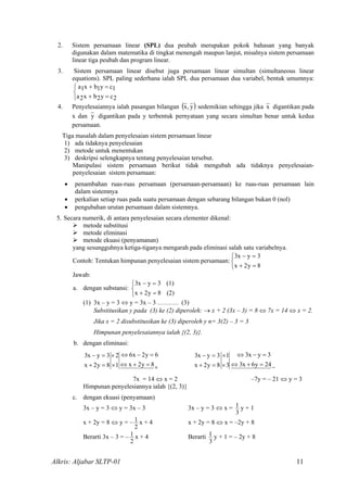 2. Sistem persamaan linear (SPL) dua peubah merupakan pokok bahasan yang banyak
digunakan dalam matematika di tingkat menengah maupun lanjut, misalnya sistem persamaan
linear tiga peubah dan program linear.
3. Sistem persamaan linear disebut juga persamaan linear simultan (simultaneous linear
equations). SPL paling sederhana ialah SPL dua persamaan dua variabel, bentuk umumnya:



=+
=+
2cy2bx2a
1cy1bx1a
4. Penyelesaiannya ialah pasangan bilangan ( )y,x sedemikian sehingga jika x digantikan pada
x dan y digantikan pada y terbentuk pernyataan yang secara simultan benar untuk kedua
persamaan.
Tiga masalah dalam penyelesaian sistem persamaan linear
1) ada tidaknya penyelesaian
2) metode untuk menentukan
3) deskripsi selengkapnya tentang penyelesaian tersebut.
Manipulasi sistem persamaan berikut tidak mengubah ada tidaknya penyelesaian-
penyelesaian sistem persamaan:
• penambahan ruas-ruas persamaan (persamaan-persamaan) ke ruas-ruas persamaan lain
dalam sistemnya
• perkalian setiap ruas pada suatu persamaan dengan sebarang bilangan bukan 0 (nol)
• pengubahan urutan persamaan dalam sistemnya.
5. Secara numerik, di antara penyelesaian secara elementer dikenal:
metode substitusi
metode eliminasi
metode ekuasi (penyamanan)
yang sesungguhnya ketiga-tiganya mengarah pada eliminasi salah satu variabelnya.
Contoh: Tentukan himpunan penyelesaian sistem persamaan:



=+
=−
8y2x
3yx3
Jawab:
a. dengan substansi: 


=+
=−
(2)8y2x
(1)3yx3
(1) 3x – y = 3 ⇔ y = 3x – 3 ………. (3)
Substitusikan y pada (3) ke (2) diperoleh: → x + 2 (3x – 3) = 8 ⇔ 7x = 14 ⇔ x = 2.
Jika x = 2 disubstitusikan ke (3) diperoleh y n= 3(2) – 3 = 3
Himpunan penyelesaiannya ialah {(2, 3)}.
b. dengan eliminasi:
−=+⇔
=−⇔
×
×
=+
=−
24y6x3
3yx3
3
1
8y2x
3yx3
+=+⇔
=−⇔
×
×
=+
=−
8y2x
6y2x6
1
2
8y2x
3yx3
7x = 14 ⇔ x = 2 –7y = – 21 ⇔ y = 3
Himpunan penyelesiannya ialah {(2, 3)}
c. dengan ekuasi (penyamaan)
3x – y = 3 ⇔ y = 3x – 3 3x – y = 3 ⇔ x =
3
1 y + 1
x + 2y = 8 ⇔ y = –
2
1 x + 4 x + 2y = 8 ⇔ x = –2y + 8
Berarti 3x – 3 = –
2
1 x + 4 Berarti
3
1 y + 1 = – 2y + 8
Alkris: Aljabar SLTP-01 11
 