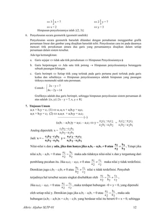 ⇔ 3
2
1 x = 7 ⇔ 2
3
1 y = 7
⇔ x = 2 ⇔ y = 3
Himpunan penyelesiannya ialah {(2, 3)}
6. Penyelesaian secara geometrik (geometri analitik)
Penyelesaian secara geometrik haruslah dilandasi dengan pemahaman menggambar grafik
persamaan linear dan gambar yang disajikan haruslah teliti. Penyelesaian cara ini pada dasarnya
mencari titik persekutuan antara dua garis yang persamaannya disajikan dalam setiap
persamaan dalam sistem tersebut.
Ada tiga kemungkinan:
a. Garis sejajar ⇔ tidak ada titik persekutuan ⇔ Himpunan Penyelesaiannya φ
b. Garis berpotongan ⇔ Ada satu titik potong → Himpunan penyelesaiannya beranggota
sebuah pasangan bilangan.
c. Garis berimpit ⇔ Setiap titik yang terletak pada garis pertama pasti terletak pada garis
kedua dan sebaliknya → Himpunan penyelesaiannya adalah himpunan yang pasangan
titiknya memenuhi salah satu persmaan.
Contoh : 


=−
=−
14y2x4
7yx2
Grafiknya adalah dua garis berimpit, sehingga himpunan penyelesaian sistem persamaan di
atas adalah {(x, y) | 2x – y = 7, x, y ∈ R}
7. Tinjauan Umum
a1x + b1y = c1 (1) ⇔ a1 a2 x + a2b1y = a2c1
a2x + b2y = c2 (2) ⇔ a1a2x + a1b2y = a1c2
–––––––––––––––– (–)
(a2b1 – a1b2)y = a2c1 – a1c2 ⇔ y =
2112
2112
baba
caca
−
−
=
1221
1221
baba
caca
−
−
Analog diperoleh: x =
1221
1221
baba
bcbc
−
−
Jadi: x = –
1221
1221
baba
bcbc
−
−
y =
1221
1221
baba
caca
−
−
Nilai-nilai x dan y ada, jika dan hanya jika a1b2 – a2b1 ≠ 0 atau
2
1
b
b
2a
1a
≠ . Tetapi jika
nilai a1b2 – a2b1 = 0 atau
2
1
b
b
2a
1a
= maka ada tidaknya nilai-nilai x dan y tergantung dari
pembilang pecahan itu. Jika a1c2 – a2c1 ≠ 0 atau
2
1
c
c
2a
1a
≠ maka nilai y tidak terdefinisi.
Demikian juga c1b2 – c2b1 ≠ 0 atau
2
1
c
c
2b
1b
≠ nilai x tidak terdefinisi. Penyebab
terjadinya hal tersebut secara singkat disebabkan oleh
2
1
2
1
c
c
b
b
2a
1a
≠= .
Jika a1c2 – a2c1 = 0 atau
2
1
c
c
2a
1a
= , maka terdapat hubungan –0 × y = 0, yang dipenuhi
oleh setiap nilai y. Demikian juga jika a1b2 – a2b1 = 0 atau
2
1
b
b
2a
1a
= , maka ada
hubungan (a1b2 – a2b1)x = c1b2 – c2b1 yang berdasar nilai itu berarti 0 × x = 0, sehingga
Alkris: Aljabar SLTP-01 12
 