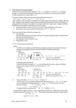 2. Penyelesaian Persamaan Kuadrat
Bentuk umum persamaan kuadrat adalah ax2
+ bx + c = 0, dengan a ≠ 0, dan a, b, c ∈ R. Setiap
pengganti x yang memenuhi persamaan dinamakan penyelesaian atau akar persamaan kuadrat
tersebut. Dalam hal ini (untuk SMP) x ∈ R.
Persamaan kuadrat adalah salah satu persamaan polinomial berderajat n:
anxn
+ an–1xn–1
+ an–2xn–2
+ an–3xn–3
+ … + a1x + a0 = 0
yang mempunyai akar sebanyak n (mungkin real, mungkin (ada yang) tidak real, mungkin ada yang
sama, mungkin semua berbeda). Jadi persamaan kuadrat adalah persamaan polinomial berderajat 2
yang memiliki dua buah akar (mungkin real, mungkin tidak real, mungin sama, mungkin berbeda).
Di SMP persamaan kuadrat yang dibahas umumnya adalah:
• persamaan kuadrat rasional, yaitu bila a, b, dan c bilangan-bilangan rasional, dan
• akar-akarnya nyata (yang terjadi jika diskriminan = D = b2
– 4ac ≥ 0).
Persamaan kuadrat dapat diselesaikan dengan cara:
• memfaktorkan
Cara ini efektif digunakan bila diskriminannya merupakan bilangan kuadrat sempurna, lebih-
lebih jika koefisien kuadratnya 1.
• melengkapkan kuadrat sempurna, atau
• menggunakan rumus.
a. Penyelesaian dengan pemfaktoran
Dasar:
i. Pemfaktoran merupakan proses kebalikan penjabaran perkalian dua polinom berderajat 1
dengan yaitu penggunaan hukum distributif perkalian terhadap penjumlahan
Contoh 1:
Penjabaran Pemfaktoran
(x + 3)(x + 5) x2
+ 8x + 15
= x(x + 5) + 3(x + 5) = x2
+ 5x + 3x + 15 8x = 5x + 3x 5x × 3x = 1x2
× 15
= x2
+ 5x + 3x + 3×5 = x(x + 5) + 3(x + 5) setiap dua suku difaktorkan
= x2
+ 8x + 15 = (x + 5)(x + 3) difaktorkan dengan faktor sama: x + 5
Perhatikan pada pemfaktoran:
8x diubah bentuknya menjadi 5x + 3x, yaitu penjumlahan dua suku, yang jika dikalikan
hasilnya sama dengan hasil kali dua suku lainnya (x2
× 15)
Contoh 2:
Penjabaran Pemfaktoran
(2x – 3)(x + 8) 2x2
+ 13x – 24
= 2x(x + 8) – 3(x + 8) = 2x2
+ 16x – 3x – 24 13x = 16x – 3x 16x × (–3x) = 2x2
× (–24)
= 2x2
+ 16x – 3x – 3×8 = 2x(x + 8) – 3(x + 8) setiap dua suku difaktorkan
= 2x2
+ 13x – 24 = (x + 8)(2x – 3) difaktorkan dengan faktor sama: x + 5
= (2x – 3)(x + 8)
ii. Teorema II (lihat I. 3) → a × b = 0 ⇔ a = 0 atau b = 0
Dari Contoh 1 di atas, misalkan untuk menyelesaikan persamaan x2
+ 8x + 15 = 0, maka
ruas kiri difaktorkan sehingga diperoleh (x + 5)(x + 3) = 0, yang menurut Teorema II
ekuivalen dengan x + 5 = 0 atau x + 3 = 0
⇔ x = – 5 atau x = – 3
sehingga himpunan penyelesaian x2
+ 8x + 15 = 0 adalah {–5, –3}.
Jika pemfaktoran seperti Contoh 1, yaitu yang koefisien kuadratnya 1 sudah lancar, maka untuk
bentuk kuadrat pada Contoh 2: 2x2
+ 13x – 24 pemfaktorannya dapat dilakukan sebagai berikut:
2x2
+ 13x – 24
=
2
1 (2.2x2
+ 2.13x – 2.24)
Alkris: Aljabar SLTP-01 14
 