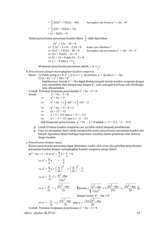 =
2
1 ((2x)2
+ 13(2x) – 48); bayangkan ada bentuk p2
+ 13p – 48
=
2
1 ((2x + 16)(2x – 3))
= (x + 8)(2x – 3)
Dalam penyelesaian persamaan kuadrat faktor
2
1 tidak diperlukan.
2x2
+ 13x – 24 = 0
⇔ 2.2x2
+ 2.13x – 2.24 = 0 kedua ruas dikalikan 2
⇔ (2x)2
+ 13(2x) – 48 = 0 bayangkan ada persamaan p2
+ 13p – 48 = 0
⇔ (2x + 16)(2x – 3) = 0
⇔ 2x + 16 = 0 atau 2x – 3 = 0
⇔ x = – 8 atau x = 1
2
1
Himpunan penyelesaian persamaan adalah {–8, 1
2
1 }
b.Penyelesaian dengan melengkapkan kuadrat sempurna
Dasar: 1) Untuk setiap p ≥ 0, x2
= p ⇔ x = + √p (artinya, x = √p atau x = –√p)
2) (x + k)2
= x2
+ 2kx + k2
Implikasinya: bentuk x2
+ 2kx dapat diubah menjadi bentuk kaudrat sempurna dengan
cara menambah (dan mengurang) dengan k2
, yaitu setengah koefisien suku berderajat
satu, dikuadratkan.
Contoh: Tentukan himpunan penyelesaian x2
+ 6x – 2 = 0
Jawab: x2
+ 6x – 2 = 0
⇔ x2
+ 6x = 2
⇔ x2
+ 6x + (
2
1 ×6)2
= (
2
1 ×6)2
+ 2
⇔ x2
+ 6x + 9 = 9 + 2
⇔ (x + 3)2
= 11
⇔ x + 3 = √11 atau x + 3 = –√11
⇔ x = – 3 + √11 atau x = –3 – √11
Jadi himpunan pernyelesaian x2
+ 6x – 2 = 0 adalah {– 3 + √11, –3 – √11}
Untuk D bukan kuadrat sempurna cara ini lebih efektif daripada pemfaktoran.
Cara ini merupakan dasar untuk memperoleh rumus penyelesaian persamaan kuadrat dan
banyak digunakan dalam berbagai keperluan, misalnya dalam penentuan nilai ekstrem
fungsi kuadrat.
c.Penyelesaian dengan rumus
Rumus penyelesaian persamaan dapat ditemukan sendiri oleh siswa jika pelatihan penyelesaian
persamaan kuadrat dengan melengkapkan kuadrat sempurna cukup efektif.
ax2
+ bx + c = 0 ⇔ x2
+
a
b x +
a
c = 0
⇔ x2
+
a
b x = –
a
c
⇔ x2
+
a
b x +
2
a2
b 



 =
2
a
b 


2


 –
a
c
⇔ (x +
a2
b )2
=
2
2
)a2(
ac4b −
⇔ x +
a2
b = +
a2
ac4b
2
−
(karena +
|a2|
ac4b
)a2(
ac4b
2
2
2 −±=− =+
a2
ac4b2 − ),
dengan syarat: b2
– 4ac ≥ 0
⇔ x = –
a2
b = +
a2
ac4b2 − atau x =
a2
ac4bb 2 −±−
Contoh: Tentukan himpunan penyelesaian x2
+ 6x – 2 = 0
Alkris: Aljabar SLTP-01 15
 