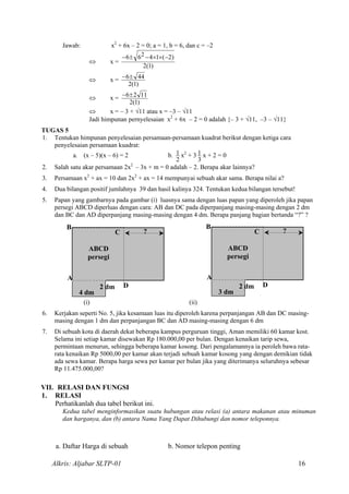 Jawab: x2
+ 6x – 2 = 0; a = 1, b = 6, dan c = –2
⇔ x =
)1(2
)2(1466 2 −××−±−
⇔ x =
)1(2
446±−
⇔ x =
)1(2
1126±−
⇔ x = – 3 + √11 atau x = –3 – √11
Jadi himpunan pernyelesaian x2
+ 6x – 2 = 0 adalah {– 3 + √11, –3 – √11}
TUGAS 5
1. Tentukan himpunan penyelesaian persamaan-persamaan kuadrat berikut dengan ketiga cara
penyelesaian persamaan kuadrat:
a. (x – 5)(x – 6) = 2 b.
2
1 x2
+ 3
3
1 x + 2 = 0
2. Salah satu akar persamaan 2x2
– 3x + m = 0 adalah – 2. Berapa akar lainnya?
3. Persamaan x2
+ ax = 10 dan 2x2
+ ax = 14 mempunyai sebuah akar sama. Berapa nilai a?
4. Dua bilangan positif jumlahnya 39 dan hasil kalinya 324. Tentukan kedua bilangan tersebut!
5. Papan yang gambarnya pada gambar (i) luasnya sama dengan luas papan yang diperoleh jika papan
persegi ABCD diperluas dengan cara: AB dan DC pada diperpanjang masing-masing dengan 2 dm
dan BC dan AD diperpanjang masing-masing dengan 4 dm. Berapa panjang bagian bertanda “?” ?
3 dm
2 dm D
C
B
A
ABCD
persegi
?
4 dm
2 dm D
C
B
A
ABCD
persegi
?
(i) (ii)
6. Kerjakan seperti No. 5, jika kesamaan luas itu diperoleh karena perpanjangan AB dan DC masing-
masing dengan 1 dm dan perpanjangan BC dan AD masing-masing dengan 6 dm
7. Di sebuah kota di daerah dekat beberapa kampus perguruan tinggi, Aman memiliki 60 kamar kost.
Selama ini setiap kamar disewakan Rp 180.000,00 per bulan. Dengan kenaikan tarip sewa,
permintaan menurun, sehingga beberapa kamar kosong. Dari pengalamannya ia peroleh bawa rata-
rata kenaikan Rp 5000,00 per kamar akan terjadi sebuah kamar kosong yang dengan demikian tidak
ada sewa kamar. Berapa harga sewa per kamar per bulan jika yang diterimanya seluruhnya sebesar
Rp 11.475.000,00?
VII. RELASI DAN FUNGSI
1. RELASI
Perhatikanlah dua tabel berikut ini.
Kedua tabel menginformasikan suatu hubungan atau relasi (a) antara makanan atau minuman
dan harganya, dan (b) antara Nama Yang Dapat Dihubungi dan nomor teleponnya.
a. Daftar Harga di sebuah b. Nomor telepon penting
Alkris: Aljabar SLTP-01 16
 