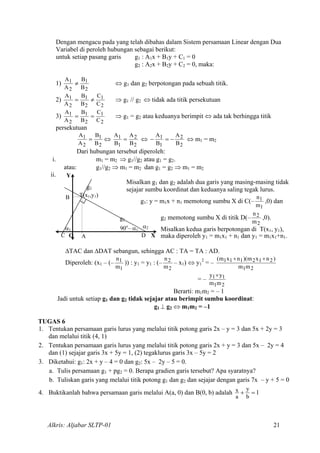 Dengan mengacu pada yang telah dibahas dalam Sistem persamaan Linear dengan Dua
Variabel di peroleh hubungan sebagai berikut:
untuk setiap pasang garis g1 : A1x + B1y + C1 = 0
g2 : A2x + B2y + C2 = 0, maka:
1)
2
1
2
1
B
B
A
A
≠ ⇔ g1 dan g2 berpotongan pada sebuah titik.
2)
2
1
2
1
2
1
C
C
B
B
A
A
≠= ⇒ g1 // g2 ⇔ tidak ada titik persekutuan
3)
2
1
2
1
2
1
C
C
B
B
A
A
== ⇒ g1 = g2 atau keduanya berimpit ⇔ ada tak berhingga titik
persekutuan
2
1
2
1
B
B
A
A
= ⇔
2
2
1
1
B
A
B
A
= ⇔
2
2
1
1
B
A
B
A
−=− ⇔ m1 = m2
Dari hubungan tersebut diperoleh:
i. m1 = m2 ⇒ g1//g2 atau g1 = g2.
atau: g1//g2 ⇒ m1 = m2 dan g1 = g2 ⇒ m1 = m2
ii.
Misalkan g1 dan g2 adalah dua garis yang masing-masing tidak
sejajar sumbu koordinat dan keduanya saling tegak lurus.
g1: y = m1x + n1 memotong sumbu X di C(–
1
1
m
n
,0) dan
g2 memotong sumbu X di titik D(–
2
2
m
n
,0).
Misalkan kedua garis berpotongan di T(x1, y1),
maka diperoleh y1 = m1x1 + n1 dan y1 = m1x1+n1.
B
Y
α1
C
g2
O A
90o
– α1
α2
D X
g1
T(x1,y1)
∆TAC dan ∆DAT sebangun, sehingga AC : TA = TA : AD.
Diperoleh: (x1 – (–
1
1
m
n
)) : y1 = y1 : (–
2
2
m
n
– x1) ⇔ y1
2
= –
21
212111
mm
)nxm)(nxm( ++
= –
21
11
m
y×
m
y
Berarti: m1m2 = – 1
Jadi untuk setiap g1 dan g2 tidak sejajar atau berimpit sumbu koordinat:
g1 ⊥ g2 ⇔ m1m2 = –1
TUGAS 6
1. Tentukan persamaan garis lurus yang melalui titik potong garis 2x – y = 3 dan 5x + 2y = 3
dan melalui titik (4, 1)
2. Tentukan persamaan garis lurus yang melalui titik potong garis 2x + y = 3 dan 5x – 2y = 4
dan (1) sejajar garis 3x + 5y = 1, (2) tegaklurus garis 3x – 5y = 2
3. Diketahui: g1: 2x + y – 4 = 0 dan g2: 5x – 2y – 5 = 0.
a. Tulis persamaan g1 + pg2 = 0. Berapa gradien garis tersebut? Apa syaratnya?
b. Tuliskan garis yang melalui titik potong g1 dan g2 dan sejajar dengan garis 7x – y + 5 = 0
4. Buktikanlah bahwa persamaan garis melalui A(a, 0) dan B(0, b) adalah 1
b
y
a
x =+
Alkris: Aljabar SLTP-01 21
 