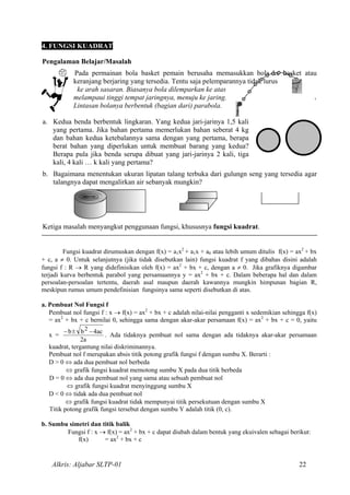 4. FUNGSI KUADRAT
Pengalaman Belajar/Masalah
Pada permainan bola basket pemain berusaha memasukkan bola ke basket atau
keranjang berjaring yang tersedia. Tentu saja pelemparannya tidak lurus
ke arah sasaran. Biasanya bola dilemparkan ke atas
melampaui tinggi tempat jaringnya, menuju ke jaring.
Lintasan bolanya berbentuk (bagian dari) parabola.
a. Kedua benda berbentuk lingkaran. Yang kedua jari-jarinya 1,5 kali
yang pertama. Jika bahan pertama memerlukan bahan seberat 4 kg
dan bahan kedua ketebalannya sama dengan yang pertama, berapa
berat bahan yang diperlukan untuk membuat barang yang kedua?
Berapa pula jika benda serupa dibuat yang jari-jarinya 2 kali, tiga
kali, 4 kali … k kali yang pertama?
b. Bagaimana menentukan ukuran lipatan talang terbuka dari gulungn seng yang tersedia agar
talangnya dapat mengalirkan air sebanyak mungkin?
Ketiga masalah menyangkut penggunaan fungsi, khususnya fungsi kuadrat.
Fungsi kuadrat dirumuskan dengan f(x) = a1x2
+ a1x + a0 atau lebih umum ditulis f(x) = ax2
+ bx
+ c, a ≠ 0. Untuk selanjutnya (jika tidak disebutkan lain) fungsi kuadrat f yang dibahas disini adalah
fungsi f : R → R yang didefinisikan oleh f(x) = ax2
+ bx + c, dengan a ≠ 0. Jika grafiknya digambar
terjadi kurva berbentuk parabol yang persamaannya y = ax2
+ bx + c. Dalam beberapa hal dan dalam
persoalan-persoalan tertentu, daerah asal maupun daerah kawannya mungkin himpunan bagian R,
meskipun rumus umum pendefinisian fungsinya sama seperti disebutkan di atas.
a. Pembuat Nol Fungsi f
Pembuat nol fungsi f : x → f(x) = ax2
+ bx + c adalah nilai-nilai pengganti x sedemikian sehingga f(x)
= ax2
+ bx + c bernilai 0, sehingga sama dengan akar-akar persamaan f(x) = ax2
+ bx + c = 0, yaitu
x =
a2
ac4bb 2 −±−
. Ada tidaknya pembuat nol sama dengan ada tidaknya akar-akar persamaan
kuadrat, tergantung nilai diskriminannya.
Pembuat nol f merupakan absis titik potong grafik fungsi f dengan sumbu X. Berarti :
D > 0 ⇔ ada dua pembuat nol berbeda
⇔ grafik fungsi kuadrat memotong sumbu X pada dua titik berbeda
D = 0 ⇔ ada dua pembuat nol yang sama atau sebuah pembuat nol
⇔ grafik fungsi kuadrat menyinggung sumbu X
D < 0 ⇔ tidak ada dua pembuat nol
⇔ grafik fungsi kuadrat tidak mempunyai titik persekutuan dengan sumbu X
Titik potong grafik fungsi tersebut dengan sumbu Y adalah titik (0, c).
b. Sumbu simetri dan titik balik
Fungsi f : x → f(x) = ax2
+ bx + c dapat diubah dalam bentuk yang ekuivalen sebagai berikut:
f(x) = ax2
+ bx + c
Alkris: Aljabar SLTP-01 22
 