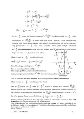 = 



 ++
a
cx
a
b2aa
= ( ) ( )2
a2
b.a
a
c.a
2
a2
bxb2x
a
−=++ 





a
=
a4
ac4b
2
a2
bx
2
−
−+



 +a
=
a4
D
2
a2
bx
−
+



 +a
Jika p
a2
b +−=x maka
a4
ac4b0a
a2
b 2
−
−+×=



−f .
Jika p
a2
bx +−= maka nilai fungsinya adalah
a4
ac4b2ap
2
−
−= . Demikian juga jika p
a2
bx −−= nilai
fungsinya juga
a4
ac4b2ap
2
−
−= . Ini berarti untuk setiap nilai x + p dan x – p, nilai fungsinya sama.
Dalam hal grafik fungsi, ordinat titik pada grafik sejauh p di sebelah kiri dan p di sebelah kanan garis
yang persamaannya
a2
bx −= sama besar. Dikatakan bahwa garis dengan persamaan
a2
bx −= adalah sumbu simetri grafik fungsi itu. Semakin besar p yang merupakan selisih nilainya
dengan nilai pada
a2
bx −= , maka p2
semakin besar.
Jika a > 0, maka
2
a2
bx 



 +a bernilai positif atau 0.
Jika ( ) 0
a2
bx =+ atau
a2
bx −= maka
2
a2
bx 



 +a
berniali 0, sehingga nilai fungsinya =
a4
ac4b2
−
− .
Nilai ini merupakan nilai terkecil f (x).
Jika ditinjau grafiknya, ditelusuri dari kiri ke kanan,
nilainya mengecil, sampai terkecil
a4
ac4b2
−
− kemudian balik membesar lebih dari
a4
ac4b2
−
− .
(1)
(a > 0)
(2)
(a < 0)
(2)
X
Y
O
Sumbu simetri
Titik itu dinamakan titik balik minimum. Nilai fungsinya dinamakan nilai balik minimum.
Jika a < 0, maka
2
a2
bx 



 +a bernilai negatif atau 0 (nol).
Jika ( ) 0
a2
bx =+ atau
a2
bx −= maka
2
a2
bxa 



 + bernilai 0, sehingga nilai fungsinya
a4
ac4b2
−
− .
Dengan demikian maka nilai ini merupakan nilai f(x) terbesar. Jika ditinjau grafiknya, disebelah kiri
dan kanan titik terjadi maksimum nilainya kurang dari
a4
ac4b2
−
− . Jika grafik fungsi f : x → f (x) = ax2
+
bx + c berupa parabol yang berpuncak di titik








−
−−
a4
ac42b,
a2
bP atau 




−
−
a4
D,
a2
bP .
Seperti penalaran pada butir 1, titik terjadinya pembalikan nilai tersebut dinamakan titik balik
maksimum. Nilai fungsinya dinamakan nilai balik maksimum.
Nilai balik maksimum atau minimum itu dikenal sebagai nilai ekstrem f(x). Seperti disebutkan di atas
grafik fungsi kuadrat itu berbentuk parabol. Titik baliknya dinamakan puncak parabol dan sumbu fungsi
itu merupakan sumbu simetri parabol.
Secara sederhana,
Alkris: Aljabar SLTP-01 23
 