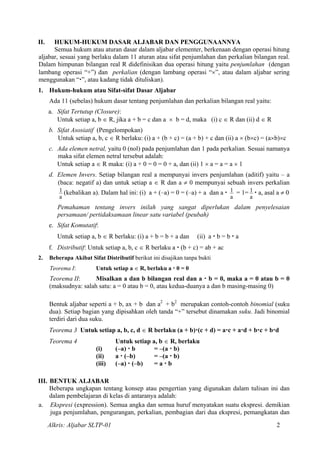II. HUKUM-HUKUM DASAR ALJABAR DAN PENGGUNAANNYA
Semua hukum atau aturan dasar dalam aljabar elementer, berkenaan dengan operasi hitung
aljabar, sesuai yang berlaku dalam 11 aturan atau sifat penjumlahan dan perkalian bilangan real.
Dalam himpunan bilangan real R didefinisikan dua operasi hitung yaitu penjumlahan (dengan
lambang operasi “+”) dan perkalian (dengan lambang operasi “×”, atau dalam aljabar sering
menggunakan “ ”, atau kadang tidak dituliskan).
1. Hukum-hukum atau Sifat-sifat Dasar Aljabar
Ada 11 (sebelas) hukum dasar tentang penjumlahan dan perkalian bilangan real yaitu:
a. Sifat Tertutup (Closure):
Untuk setiap a, b ∈ R, jika a + b = c dan a × b = d, maka (i) c ∈ R dan (ii) d ∈ R
b. Sifat Asosiatif (Pengelompokan)
Untuk setiap a, b, c ∈ R berlaku: (i) a + (b + c) = (a + b) + c dan (ii) a × (b×c) = (a×b)×c
c. Ada elemen netral, yaitu 0 (nol) pada penjumlahan dan 1 pada perkalian. Sesuai namanya
maka sifat elemen netral tersebut adalah:
Untuk setiap a ∈ R maka: (i) a + 0 = 0 = 0 + a, dan (ii) 1 × a = a = a × 1
d. Elemen Invers. Setiap bilangan real a mempunyai invers penjumlahan (aditif) yaitu – a
(baca: negatif a) dan untuk setiap a ∈ R dan a ≠ 0 mempunyai sebuah invers perkalian
a
1 (kebalikan a). Dalam hal ini: (i) a + (–a) = 0 = (–a) + a dan a
a
1 = 1=
a
1 a, asal a ≠ 0
Pemahaman tentang invers inilah yang sangat diperlukan dalam penyelesaian
persamaan/ pertidaksamaan linear satu variabel (peubah)
e. Sifat Komutatif:
Untuk setiap a, b ∈ R berlaku: (i) a + b = b + a dan (ii) a b = b a
f. Distributif: Untuk setiap a, b, c ∈ R berlaku a (b + c) = ab + ac
2. Beberapa Akibat Sifat Distributif berikut ini disajikan tanpa bukti
Teorema I: Untuk setiap a ∈ R, berlaku a 0 = 0
Teorema II: Misalkan a dan b bilangan real dan a b = 0, maka a = 0 atau b = 0
(maksudnya: salah satu: a = 0 atau b = 0, atau kedua-duanya a dan b masing-masing 0)
Bentuk aljabar seperti a + b, ax + b dan a2
+ b2
merupakan contoh-contoh binomial (suku
dua). Setiap bagian yang dipisahkan oleh tanda “+” tersebut dinamakan suku. Jadi binomial
terdiri dari dua suku.
Teorema 3 Untuk setiap a, b, c, d ∈ R berlaku (a + b) (c + d) = a c + a d + b c + b d
Teorema 4 Untuk setiap a, b ∈ R, berlaku
(i) (–a) b = –(a b)
(ii) a (–b) = –(a b)
(iii) (–a) (–b) = a b
III. BENTUK ALJABAR
Beberapa ungkapan tentang konsep atau pengertian yang digunakan dalam tulisan ini dan
dalam pembelajaran di kelas di antaranya adalah:
a. Ekspresi (expression). Semua angka dan semua huruf menyatakan suatu ekspresi. demikian
juga penjumlahan, pengurangan, perkalian, pembagian dari dua ekspresi, pemangkatan dan
Alkris: Aljabar SLTP-01 2
 