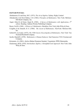 DAFTAR PUSTAKA
Abrahamson, B. and Gray, M.C. (1971). The Art of Algebra. Sydney: Rigby Limited
Allendoerfer, Carl B & Oakley, C.O. (1963). Principles of Mathematics. New York: McGraw-
Hill Book Company, Inc.
Angel, Allen R. & Porter, Stuart R. (1985). A Survey of Mathematics with Applications, 2nd
edition. Reading: Addison Wesley Publishing Company.
Boyer, Carl B. (1968). A History of Mathematics. Brooklyn, New York: John Wiley & Sons.
Coughlin, R & Zitarelli, D. E. (1984). The Ascent of Mathematics. NewYork: McGraw-Hill,
Inc.
Gellert,W. et al (eds). (1977). The VNR Concise Encyclopedia of Mathematics. New York: Van
Nostrand Reinhold Company.
Jacobs, Harold R. (1970). Mathematics A Human Endeavor. San Franscisco: W.H. Freeman and
Company.
Krismanto, Al. (2001). Aljabar.(Bahan Penataran Standar). Yogyakarta: PPPG Matematika
Zuckerman, M.M. (1976). Intermediate Algebra. A Straightforward Approach. New York: John
Wiley & Sons.
Alkris: Aljabar SLTP-01 29
 