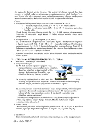 itu memenuhi kalimat terbuka tersebut. Jika kalimat terbukanya memuat dua, tiga,
empat,… n variabel, maka penyelesaiannya merupakan pasangan, tripel, kuadrupel … n
tupel dengan sifat bahwa substitusi urutan variabel dengan urutan bilangan atau konstanta
penganti pada n-tupelnya, kalimat terbuka itu menjadi pernyataan bernilai benar.
Contoh:
a. Untuk domain himpunan bilangan real, maka pada persamaan 2x + 6 = 0,
a) – 3 adalah penyelesaian, karena 2(–3) + 6 = 0 ⇔ 0 = 0 bernilai benar
b) 3 bukan penyelesaian, karena 2(3) + 6 ⇔ 12 = 0 merupakan pernyataan
bernilai salah.
Untuk domain himpunan bilangan positif, 2x + 6 = 0 tidak mempunyai penyelesaian.
Meskipun –3 memenuhi, tetapi karena –3 bukan anggota domain, maka bukan
penyelesaian.
b. Pada persamaan 2x – 3y = 12 dengan x, y ∈ R, maka:
(3, –2) adalah salah satu penyelesaian, karena jika x diganti 2 dan bersamaan dengan itu
y diganti –3, diperoleh 2(3) – 3(–2) = 12 ⇔ 12 = 12 yang bernilai benar. Demikian juga
dengan pasangan (0, –4), (6, 0) dan masih banyak lagi pasangan lainnya. Tetapi (3, 2)
bukan penyelesaian karena pengantian x dengan 3 dan y dengan 2 menjadikan pernyataan
2(3) – 3(2) = 12 ⇔ 0 = 12 yang bernilai salah.
j. Himpunan penyelesaian suatu kalimat terbuka adalah himpunan semua penyelesaian kalimat
terbuka tersebut.
IV. PERSAMAAN DAN PERTIDAKSAMAAN SATU PEUBAH
1. Persamaan Linear dengan Satu Peubah
a. Pengalaman Belajar
1) Pak Budi memiliki tiga ekor sapi perah yang
menghasilkan susu yang sama banyaknya setiap hari.
Bulan lalu setiap hari ia dapat menjual 4,5 liter
susu dari ketiga sapinya. Berapa liter yang
dihasilkan dari setiap ekor sapi perah itu?
2) Jika setiap sapi menghasilkan h liter susu, dan bulan
ini setiap hari pak Budi dapat menjual 4,8 liter susu, tulislah kalimat terbuka yang
berkaitan dengan jumlah susu yang dihasilkan dan banyak sapinya.
3) Jika ternyata suatu hari seekor di antaranya hanya menghasilkan 0,5 liter kurang dari
sapi lainnya dan jumlah susu yang dihasilkan seluruhnya 4,6 liter, (a) susunlah
kalimat terbuka yang mengaitkan peristiwa di atas dan (2) berapa liter yang
dihasilkan masing-masing sapi?
Masalah di atas merupakan satu di antara masalah yang dapat dijumpai di peternakan
petani yang memiliki hanya beberapa ekor sapi. Masalah itu berkaitan dengan
persamaan linear satu variabel
b. Bentuk Umum
Bentuk umum persamaan linear dengan satu peubah adalah a1x + b1 = a2x + b2. Persamaan
tersebut juga dapat dinyatakan dengan ax = b, dengan a = a1 – a2 dan b = b2– b2.
c. Sifat Dasar
Suatu persamaan tidak berubah himpunan penyelesaiannya, jika kedua ruas persamaan:
Alkris: Aljabar SLTP-01 4
 
